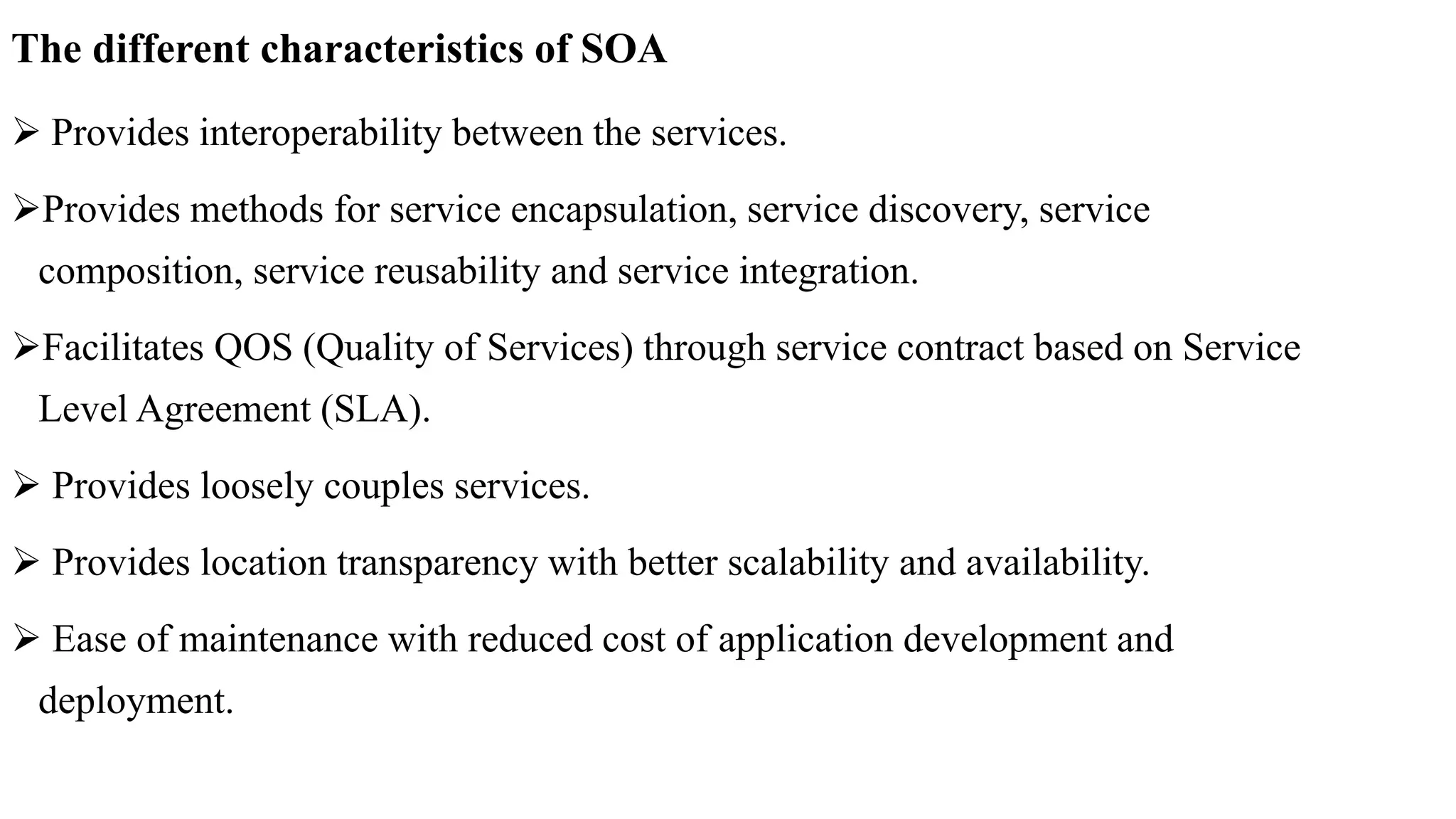 The different characteristics of SOA
 Provides interoperability between the services.
Provides methods for service encapsulation, service discovery, service
composition, service reusability and service integration.
Facilitates QOS (Quality of Services) through service contract based on Service
Level Agreement (SLA).
 Provides loosely couples services.
 Provides location transparency with better scalability and availability.
 Ease of maintenance with reduced cost of application development and
deployment.
 