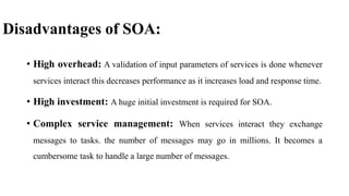 Disadvantages of SOA:
• High overhead: A validation of input parameters of services is done whenever
services interact this decreases performance as it increases load and response time.
• High investment: A huge initial investment is required for SOA.
• Complex service management: When services interact they exchange
messages to tasks. the number of messages may go in millions. It becomes a
cumbersome task to handle a large number of messages.
 