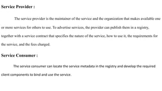 Service Provider :
The service provider is the maintainer of the service and the organization that makes available one
or more services for others to use. To advertise services, the provider can publish them in a registry,
together with a service contract that specifies the nature of the service, how to use it, the requirements for
the service, and the fees charged.
Service Consumer :
The service consumer can locate the service metadata in the registry and develop the required
client components to bind and use the service.
 