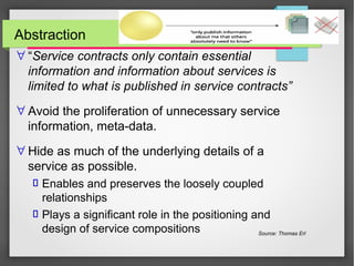 Abstraction
∀ “Service contracts only contain essential
information and information about services is
limited to what is published in service contracts”
∀ Avoid the proliferation of unnecessary service
information, meta-data.
∀ Hide as much of the underlying details of a
service as possible.
 Enables and preserves the loosely coupled
relationships
 Plays a significant role in the positioning and
design of service compositions Source: Thomas Erl
 