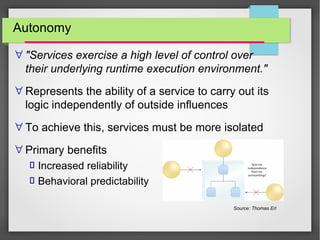 Autonomy
∀ "Services exercise a high level of control over
their underlying runtime execution environment."
∀ Represents the ability of a service to carry out its
logic independently of outside influences
∀ To achieve this, services must be more isolated
∀ Primary benefits
 Increased reliability
 Behavioral predictability
Source: Thomas Erl
 
