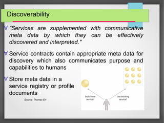 Discoverability
∀ "Services are supplemented with communicative
meta data by which they can be effectively
discovered and interpreted."
∀ Service contracts contain appropriate meta data for
discovery which also communicates purpose and
capabilities to humans
∀ Store meta data in a
service registry or profile
documents
Source: Thomas Erl
 