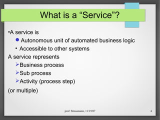 prof. Strassmann, 11/19/07 4
What is a “Service”?
•A service is
Autonomous unit of automated business logic
• Accessible to other systems
A service represents
Business process
Sub process
Activity (process step)
(or multiple)
 