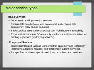 Major service types
●
Basic Services:
– Data-centric and logic-centric services
– Encapsulate data behavior and data model and ensures data
consistency (only on one backend).
– Basic services are stateless services with high degree of reusability.
– Represent fundamental SOA maturity level and usually are build on top
existing legacy API (underlying services)
●
Composed Services :
– expose harmonized access to inconsistent basic services technology
(gateways, adapters, façades, and functionality-adding services).
– Encapsulate business specific workflows or orchestrated services.
 