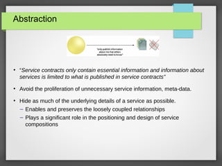 Abstraction
●
“Service contracts only contain essential information and information about
services is limited to what is published in service contracts”
●
Avoid the proliferation of unnecessary service information, meta-data.
●
Hide as much of the underlying details of a service as possible.
– Enables and preserves the loosely coupled relationships
– Plays a significant role in the positioning and design of service
compositions
 