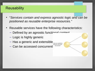 Reusability
●
“Services contain and express agnostic logic and can be
positioned as reusable enterprise resources."
●
Reusable services have the following characteristics:
– Defined by an agnostic functional context
– Logic is highly generic
– Has a generic and extensible contract
– Can be accessed concurrently
 