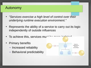 Autonomy
●
"Services exercise a high level of control over their
underlying runtime execution environment."
●
Represents the ability of a service to carry out its logic
independently of outside influences
●
To achieve this, services must be more isolated
●
Primary benefits
– Increased reliability
– Behavioral predictability
 