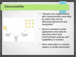 Discoverability
●
"Services are supplemented
with communicative meta data
by which they can be
effectively discovered and
interpreted."
●
Service contracts contain
appropriate meta data for
discovery which also
communicates purpose and
capabilities to humans
●
Store meta data in a service
registry or profile documents
 