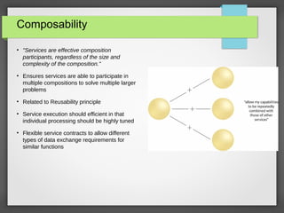 Composability
●
"Services are effective composition
participants, regardless of the size and
complexity of the composition."
●
Ensures services are able to participate in
multiple compositions to solve multiple larger
problems
●
Related to Reusability principle
●
Service execution should efficient in that
individual processing should be highly tuned
●
Flexible service contracts to allow different
types of data exchange requirements for
similar functions
 