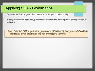 Applying SOA - Governance
Goal: Establish SOA organization governance (SOA Board) that governs SOA efforts
and breaks down capabilities into non-overlapping services
 Governance is a program that makes sure people do what is ‘right’
 In conjunction with software, governance controls the development and operation of
software
 