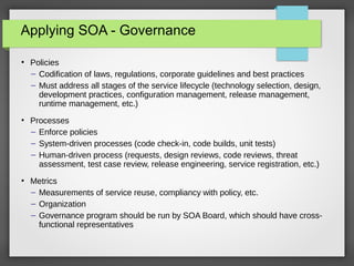 Applying SOA - Governance
●
Policies
– Codification of laws, regulations, corporate guidelines and best practices
– Must address all stages of the service lifecycle (technology selection, design,
development practices, configuration management, release management,
runtime management, etc.)
●
Processes
– Enforce policies
– System-driven processes (code check-in, code builds, unit tests)
– Human-driven process (requests, design reviews, code reviews, threat
assessment, test case review, release engineering, service registration, etc.)
●
Metrics
– Measurements of service reuse, compliancy with policy, etc.
– Organization
– Governance program should be run by SOA Board, which should have cross-
functional representatives
 