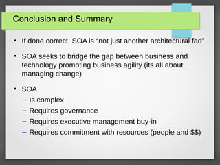 Conclusion and Summary
●
If done correct, SOA is “not just another architectural fad”
●
SOA seeks to bridge the gap between business and
technology promoting business agility (its all about
managing change)
●
SOA
– Is complex
– Requires governance
– Requires executive management buy-in
– Requires commitment with resources (people and $$)
 