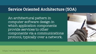 Service Oriented Architecture (SOA)
An architectural pattern in
computer software design in
which application components
provide services to other
components via a communications
protocol, typically over a network.
https://en.wikipedia.org/wiki/Service-oriented_architecture
 