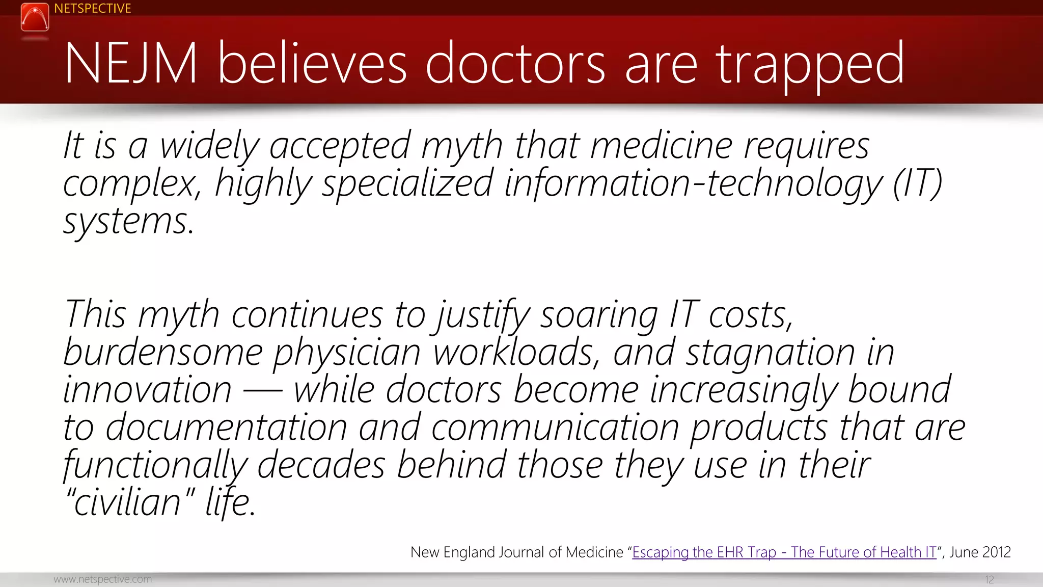 NETSPECTIVE NEJM believes doctors are trapped It is a widely accepted myth that medicine requires complex, highly specialized information-technology (IT) systems. This myth continues to justify soaring IT costs, burdensome physician workloads, and stagnation in innovation — while doctors become increasingly bound to documentation and communication products that are functionally decades behind those they use in their “civilian” life. New England Journal of Medicine “Escaping the EHR Trap - The Future of Health IT”, June 2012 www.netspective.com 12 