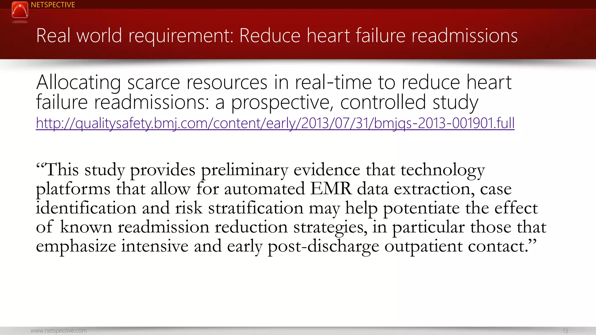 NETSPECTIVE Real world requirement: Reduce heart failure readmissions Allocating scarce resources in real-time to reduce heart failure readmissions: a prospective, controlled study http://qualitysafety.bmj.com/content/early/2013/07/31/bmjqs-2013-001901.full “This study provides preliminary evidence that technology platforms that allow for automated EMR data extraction, case identification and risk stratification may help potentiate the effect of known readmission reduction strategies, in particular those that emphasize intensive and early post-discharge outpatient contact.” www.netspective.com 13 
