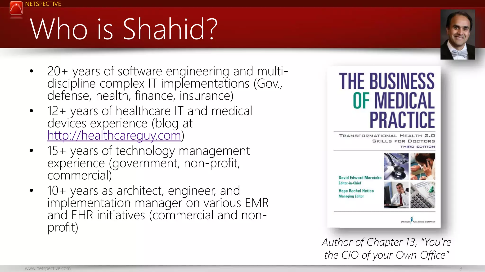 NETSPECTIVE Who is Shahid? • • • • 20+ years of software engineering and multidiscipline complex IT implementations (Gov., defense, health, finance, insurance) 12+ years of healthcare IT and medical devices experience (blog at http://healthcareguy.com) 15+ years of technology management experience (government, non-profit, commercial) 10+ years as architect, engineer, and implementation manager on various EMR and EHR initiatives (commercial and nonprofit) www.netspective.com Author of Chapter 13, “You’re the CIO of your Own Office” 3 
