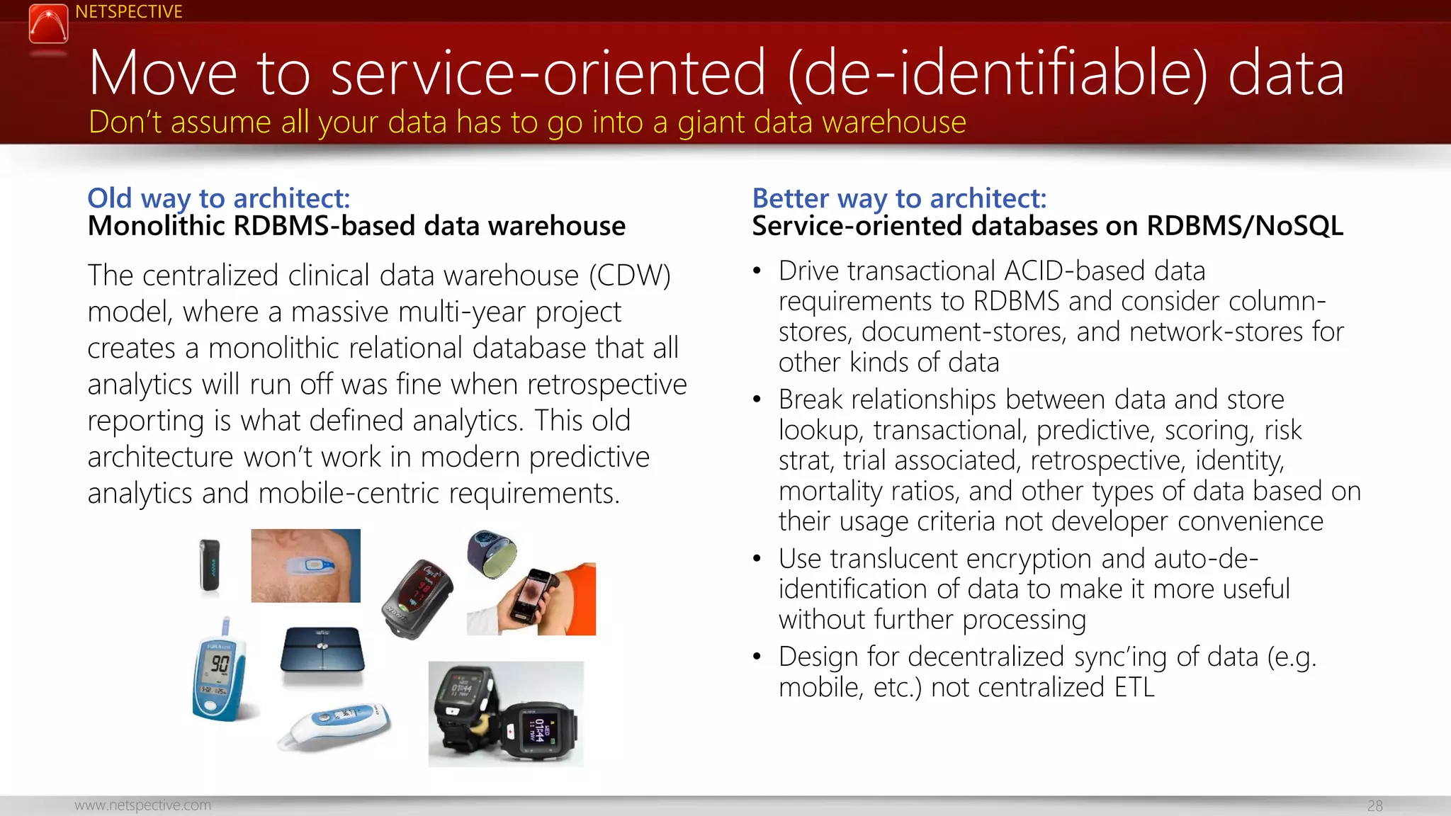 NETSPECTIVE Move to service-oriented (de-identifiable) data Don’t assume all your data has to go into a giant data warehouse Old way to architect: Monolithic RDBMS-based data warehouse Better way to architect: Service-oriented databases on RDBMS/NoSQL The centralized clinical data warehouse (CDW) model, where a massive multi-year project creates a monolithic relational database that all analytics will run off was fine when retrospective reporting is what defined analytics. This old architecture won’t work in modern predictive analytics and mobile-centric requirements. • Drive transactional ACID-based data requirements to RDBMS and consider columnstores, document-stores, and network-stores for other kinds of data • Break relationships between data and store lookup, transactional, predictive, scoring, risk strat, trial associated, retrospective, identity, mortality ratios, and other types of data based on their usage criteria not developer convenience • Use translucent encryption and auto-deidentification of data to make it more useful without further processing • Design for decentralized sync’ing of data (e.g. mobile, etc.) not centralized ETL www.netspective.com 28 