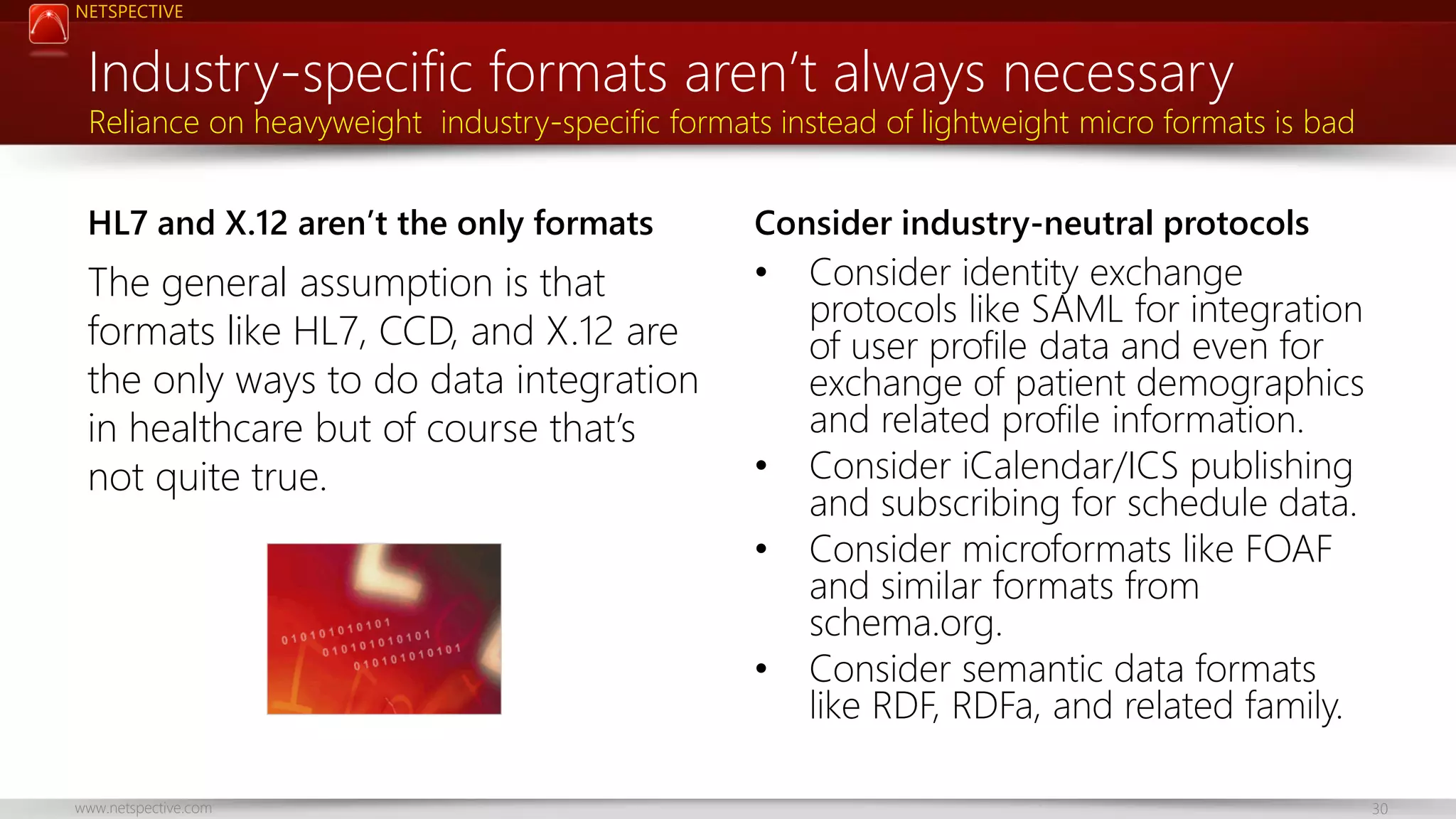 NETSPECTIVE Industry-specific formats aren’t always necessary Reliance on heavyweight industry-specific formats instead of lightweight micro formats is bad HL7 and X.12 aren’t the only formats Consider industry-neutral protocols The general assumption is that formats like HL7, CCD, and X.12 are the only ways to do data integration in healthcare but of course that’s not quite true. • • • • www.netspective.com Consider identity exchange protocols like SAML for integration of user profile data and even for exchange of patient demographics and related profile information. Consider iCalendar/ICS publishing and subscribing for schedule data. Consider microformats like FOAF and similar formats from schema.org. Consider semantic data formats like RDF, RDFa, and related family. 30 