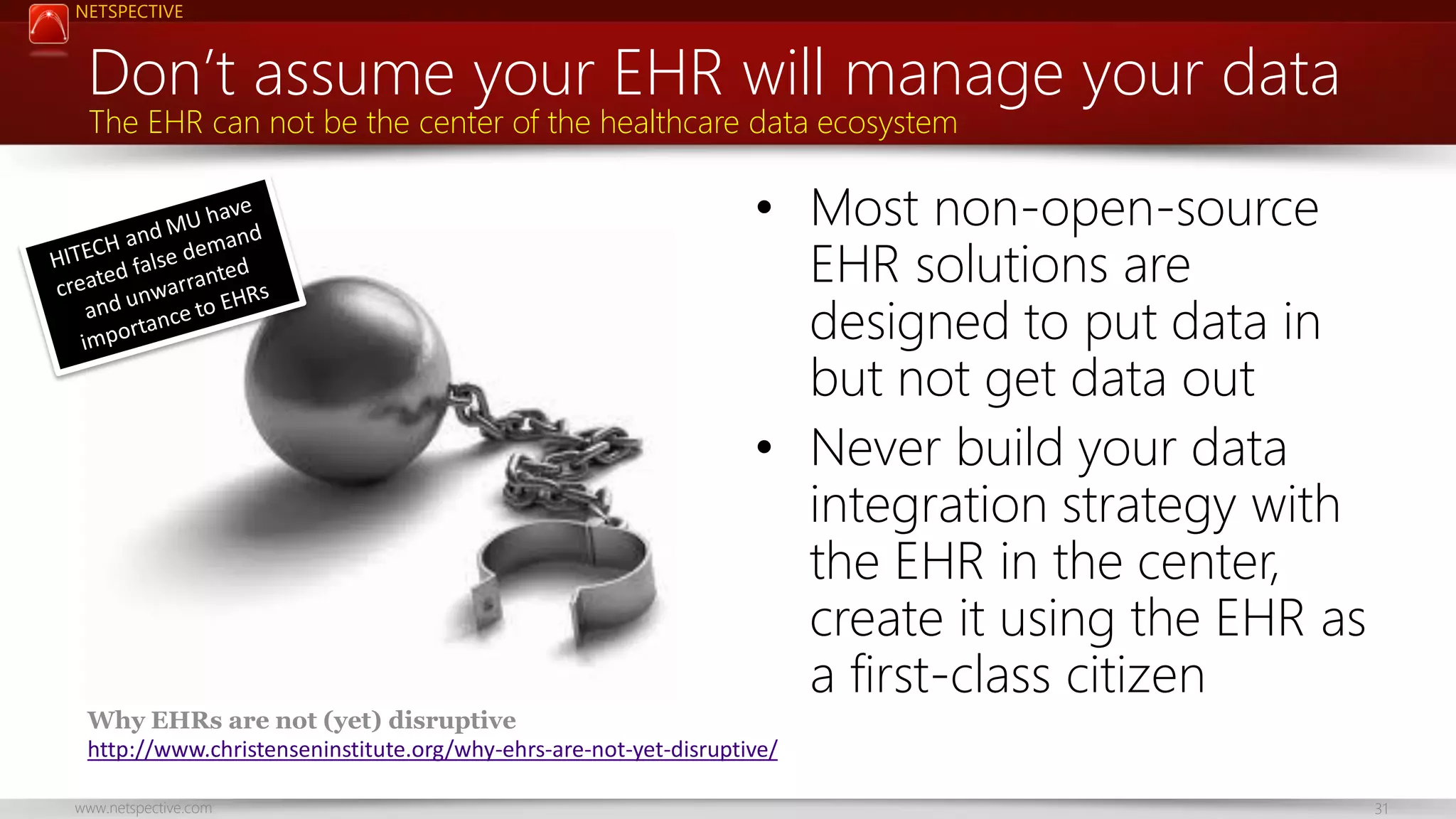 NETSPECTIVE Don’t assume your EHR will manage your data The EHR can not be the center of the healthcare data ecosystem • Most non-open-source EHR solutions are designed to put data in but not get data out • Never build your data integration strategy with the EHR in the center, create it using the EHR as a first-class citizen Why EHRs are not (yet) disruptive http://www.christenseninstitute.org/why-ehrs-are-not-yet-disruptive/ www.netspective.com 31 