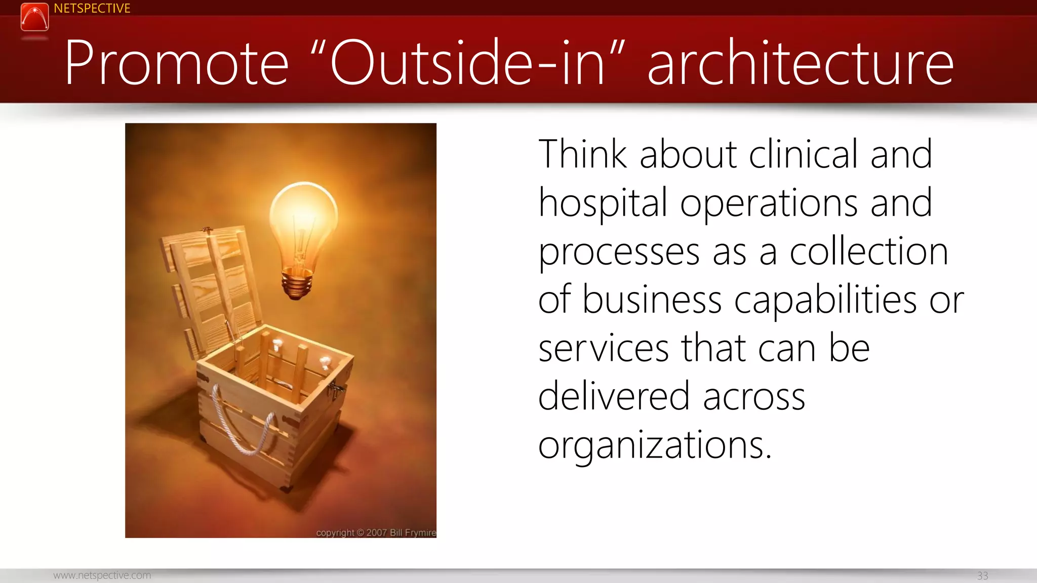 NETSPECTIVE Promote “Outside-in” architecture Think about clinical and hospital operations and processes as a collection of business capabilities or services that can be delivered across organizations. www.netspective.com 33 