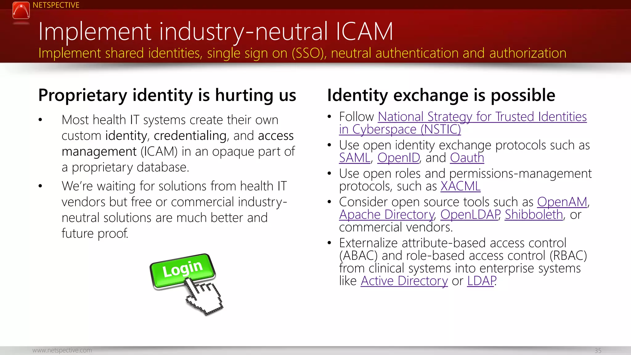 NETSPECTIVE Implement industry-neutral ICAM Implement shared identities, single sign on (SSO), neutral authentication and authorization Proprietary identity is hurting us • • Most health IT systems create their own custom identity, credentialing, and access management (ICAM) in an opaque part of a proprietary database. We’re waiting for solutions from health IT vendors but free or commercial industryneutral solutions are much better and future proof. www.netspective.com Identity exchange is possible • Follow National Strategy for Trusted Identities in Cyberspace (NSTIC) • Use open identity exchange protocols such as SAML, OpenID, and Oauth • Use open roles and permissions-management protocols, such as XACML • Consider open source tools such as OpenAM, Apache Directory, OpenLDAP Shibboleth, or , commercial vendors. • Externalize attribute-based access control (ABAC) and role-based access control (RBAC) from clinical systems into enterprise systems like Active Directory or LDAP . 35 