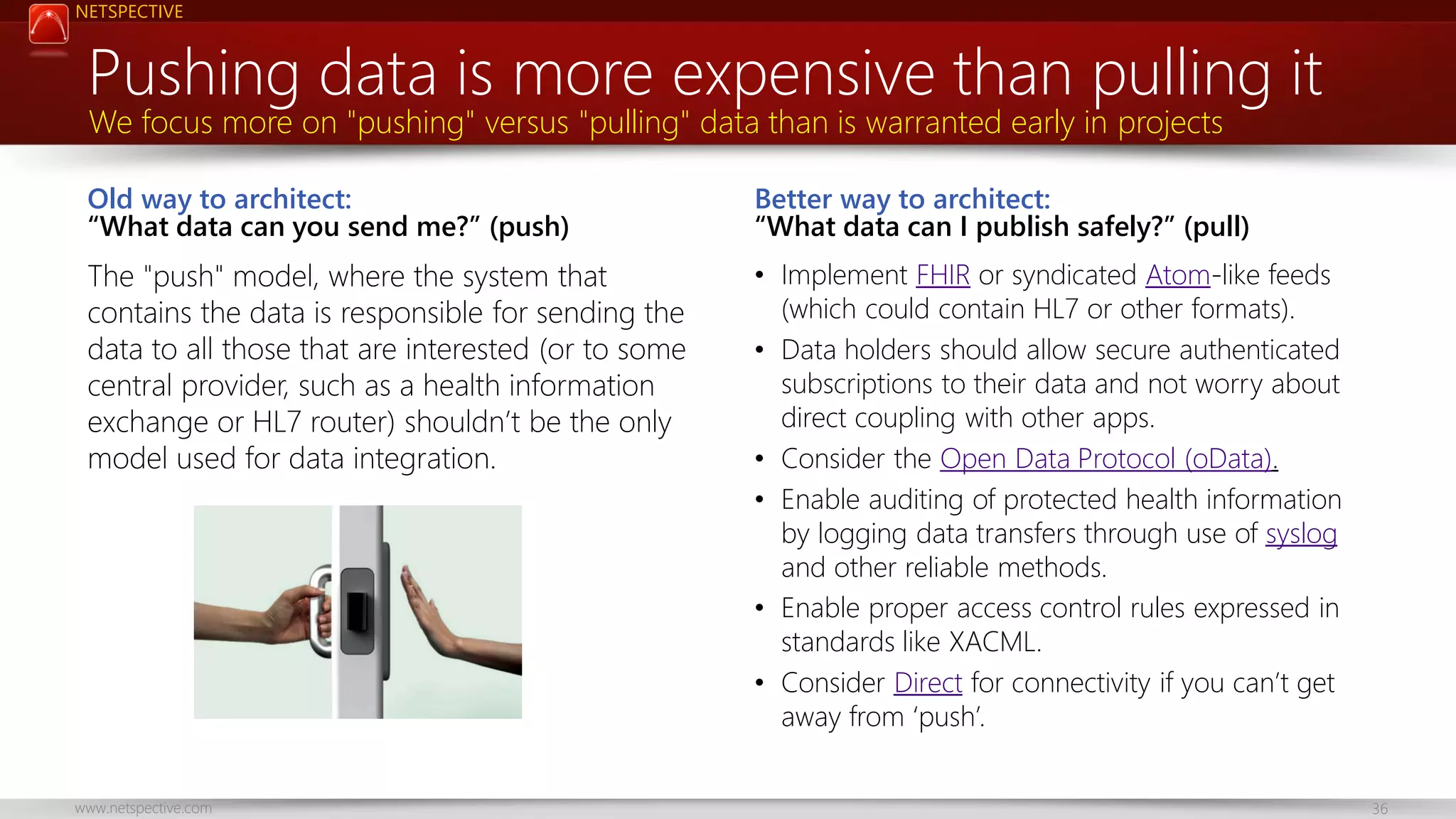 NETSPECTIVE Pushing data is more expensive than pulling it We focus more on "pushing" versus "pulling" data than is warranted early in projects Old way to architect: “What data can you send me?” (push) Better way to architect: “What data can I publish safely?” (pull) The "push" model, where the system that contains the data is responsible for sending the data to all those that are interested (or to some central provider, such as a health information exchange or HL7 router) shouldn’t be the only model used for data integration. • Implement FHIR or syndicated Atom-like feeds (which could contain HL7 or other formats). • Data holders should allow secure authenticated subscriptions to their data and not worry about direct coupling with other apps. • Consider the Open Data Protocol (oData). • Enable auditing of protected health information by logging data transfers through use of syslog and other reliable methods. • Enable proper access control rules expressed in standards like XACML. • Consider Direct for connectivity if you can’t get away from ‘push’. www.netspective.com 36 