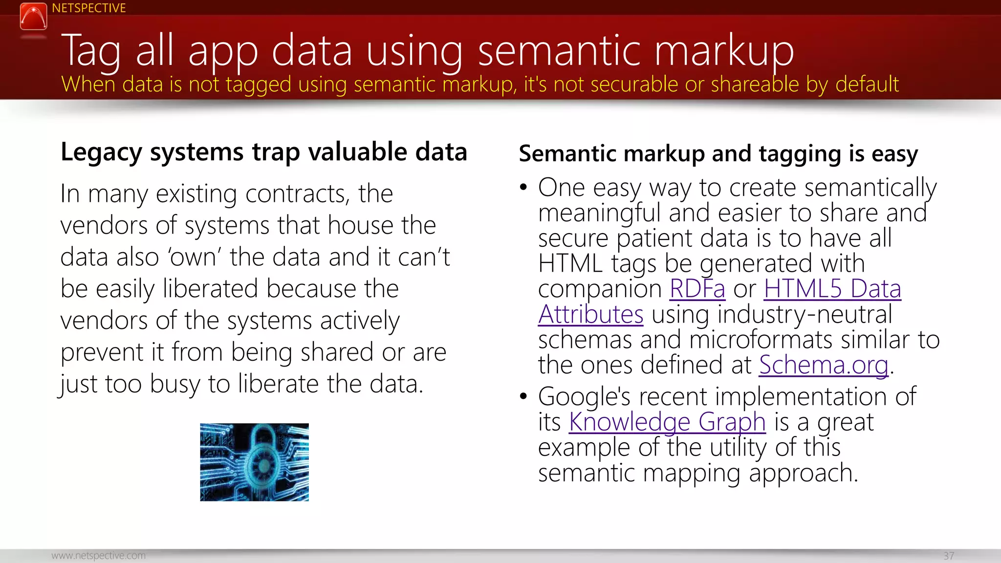 NETSPECTIVE Tag all app data using semantic markup When data is not tagged using semantic markup, it's not securable or shareable by default Legacy systems trap valuable data Semantic markup and tagging is easy In many existing contracts, the vendors of systems that house the data also ‘own’ the data and it can’t be easily liberated because the vendors of the systems actively prevent it from being shared or are just too busy to liberate the data. • One easy way to create semantically meaningful and easier to share and secure patient data is to have all HTML tags be generated with companion RDFa or HTML5 Data Attributes using industry-neutral schemas and microformats similar to the ones defined at Schema.org. • Google's recent implementation of its Knowledge Graph is a great example of the utility of this semantic mapping approach. www.netspective.com 37 