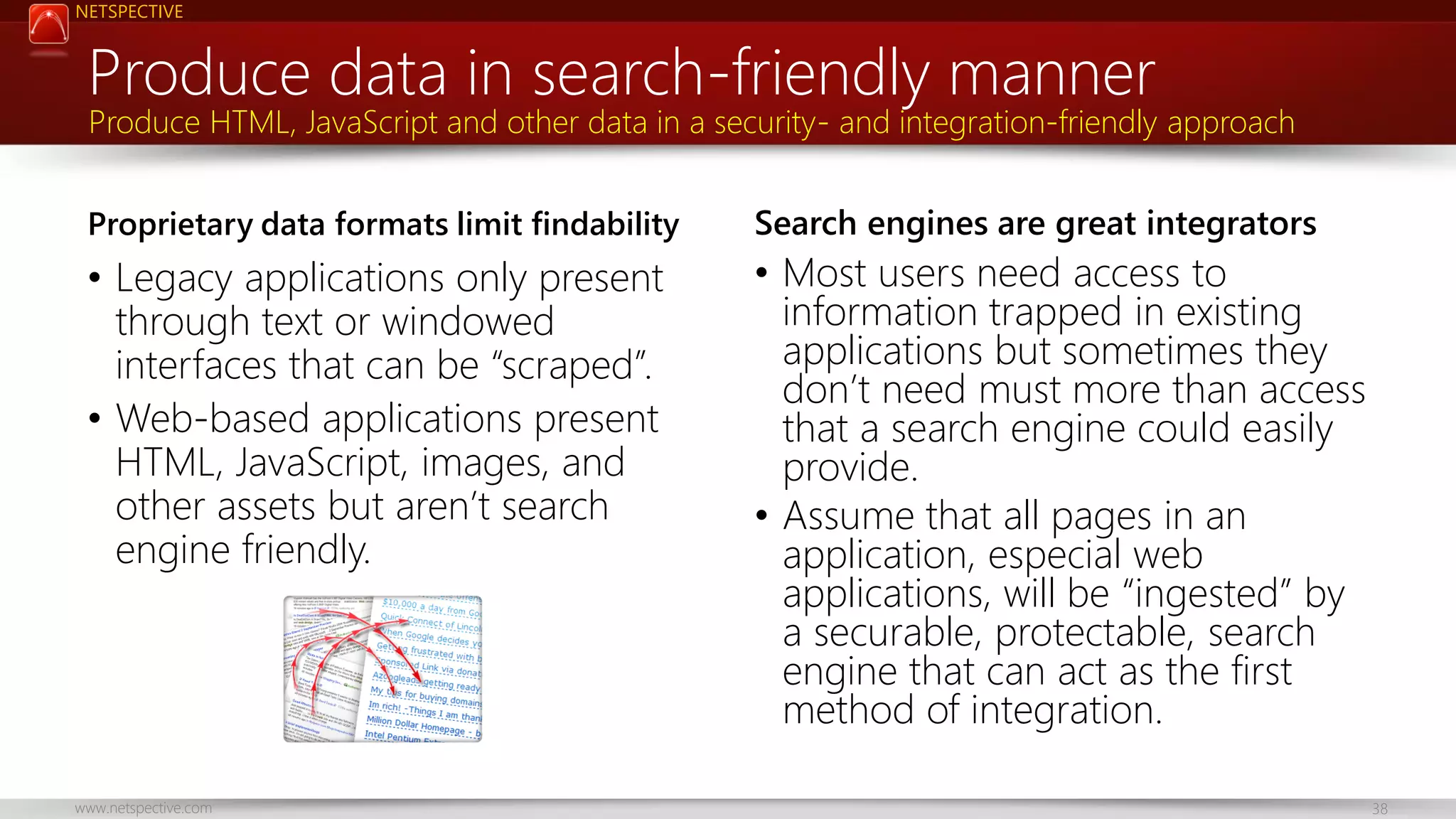 NETSPECTIVE Produce data in search-friendly manner Produce HTML, JavaScript and other data in a security- and integration-friendly approach Proprietary data formats limit findability Search engines are great integrators • Legacy applications only present through text or windowed interfaces that can be “scraped”. • Web-based applications present HTML, JavaScript, images, and other assets but aren’t search engine friendly. • Most users need access to information trapped in existing applications but sometimes they don’t need must more than access that a search engine could easily provide. • Assume that all pages in an application, especial web applications, will be “ingested” by a securable, protectable, search engine that can act as the first method of integration. www.netspective.com 38 