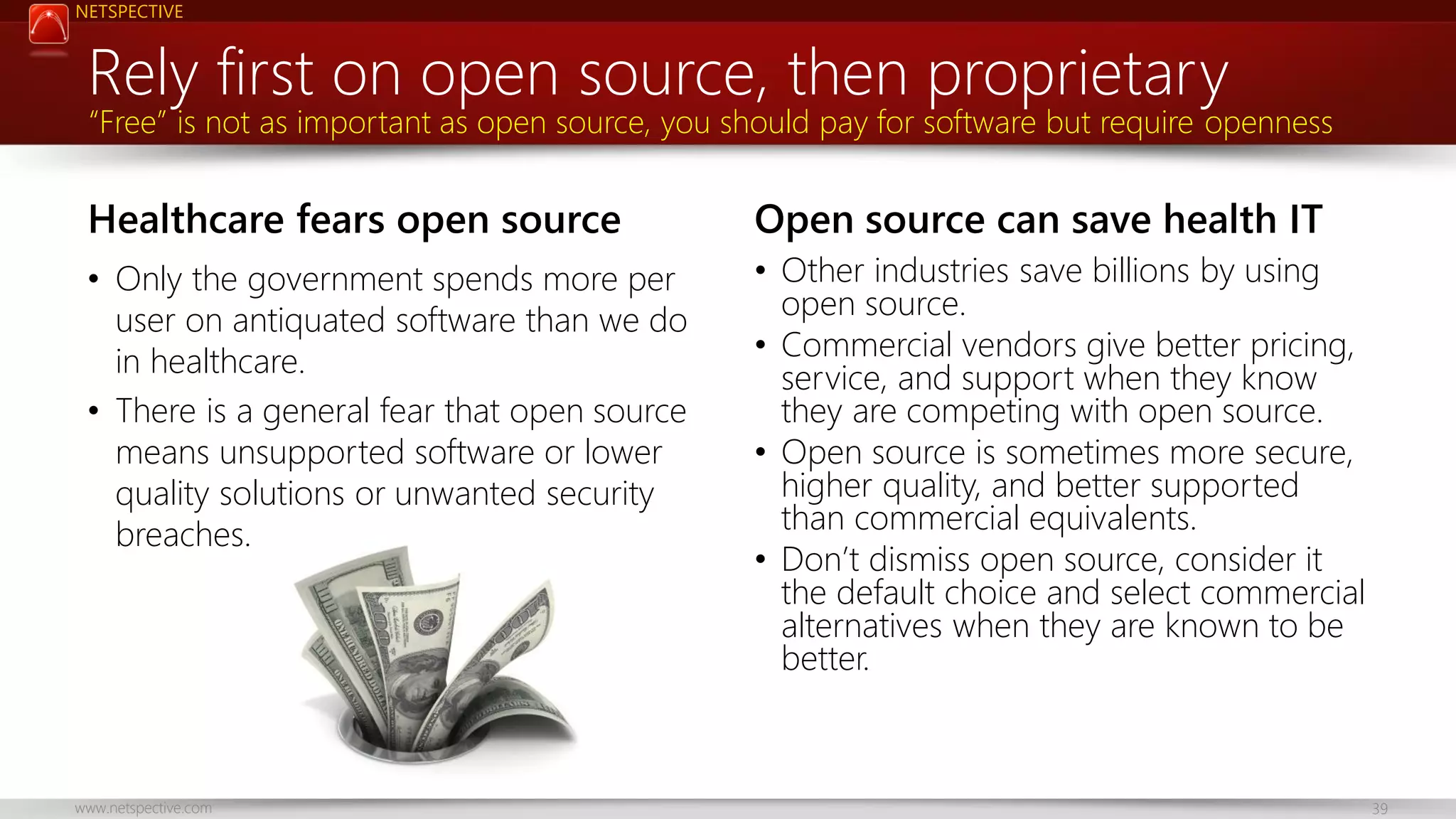 NETSPECTIVE Rely first on open source, then proprietary “Free” is not as important as open source, you should pay for software but require openness Healthcare fears open source Open source can save health IT • Only the government spends more per user on antiquated software than we do in healthcare. • There is a general fear that open source means unsupported software or lower quality solutions or unwanted security breaches. • Other industries save billions by using open source. • Commercial vendors give better pricing, service, and support when they know they are competing with open source. • Open source is sometimes more secure, higher quality, and better supported than commercial equivalents. • Don’t dismiss open source, consider it the default choice and select commercial alternatives when they are known to be better. www.netspective.com 39 