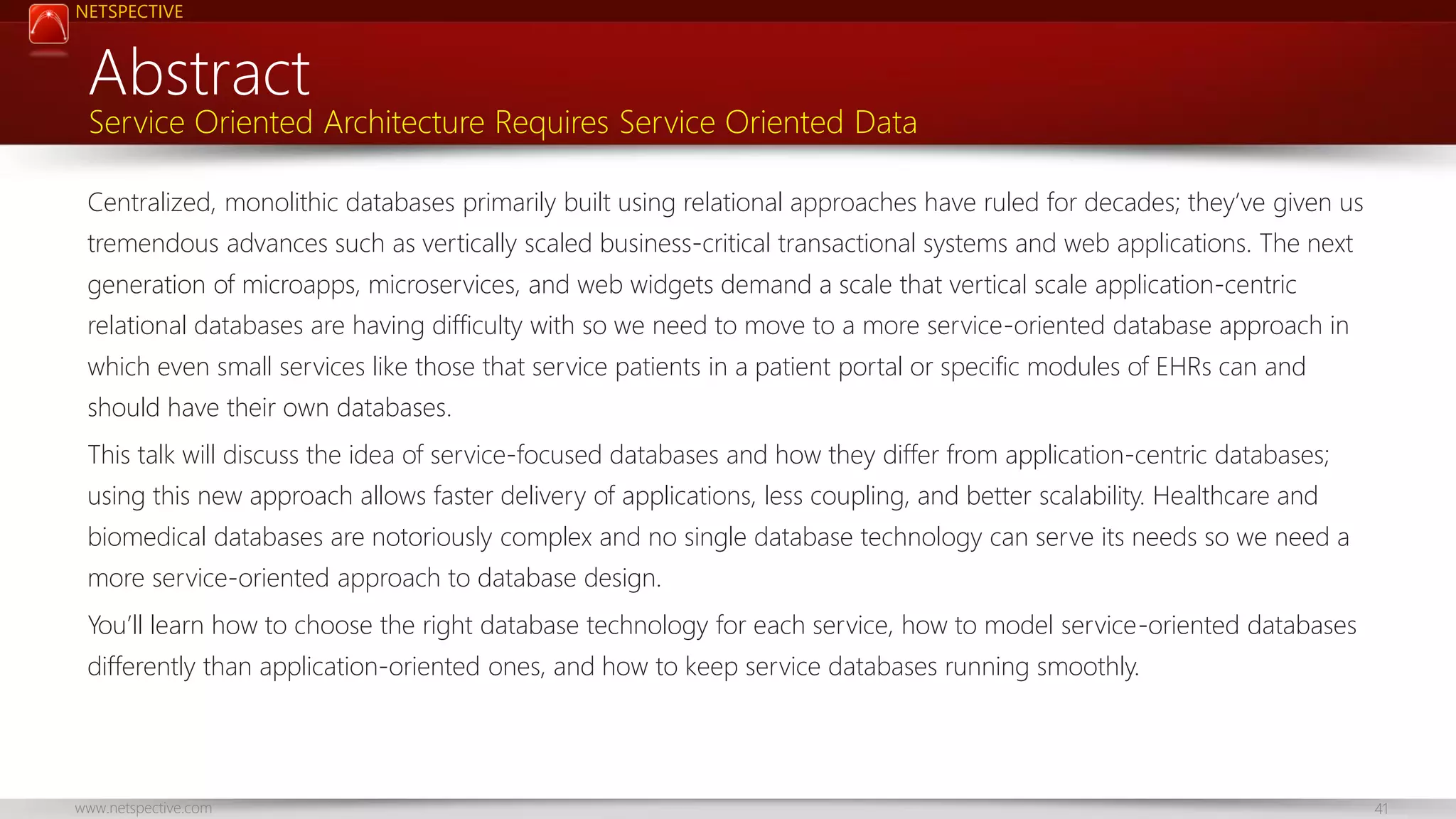 NETSPECTIVE Abstract Service Oriented Architecture Requires Service Oriented Data Centralized, monolithic databases primarily built using relational approaches have ruled for decades; they’ve given us tremendous advances such as vertically scaled business-critical transactional systems and web applications. The next generation of microapps, microservices, and web widgets demand a scale that vertical scale application-centric relational databases are having difficulty with so we need to move to a more service-oriented database approach in which even small services like those that service patients in a patient portal or specific modules of EHRs can and should have their own databases. This talk will discuss the idea of service-focused databases and how they differ from application-centric databases; using this new approach allows faster delivery of applications, less coupling, and better scalability. Healthcare and biomedical databases are notoriously complex and no single database technology can serve its needs so we need a more service-oriented approach to database design. You’ll learn how to choose the right database technology for each service, how to model service-oriented databases differently than application-oriented ones, and how to keep service databases running smoothly. www.netspective.com 41 