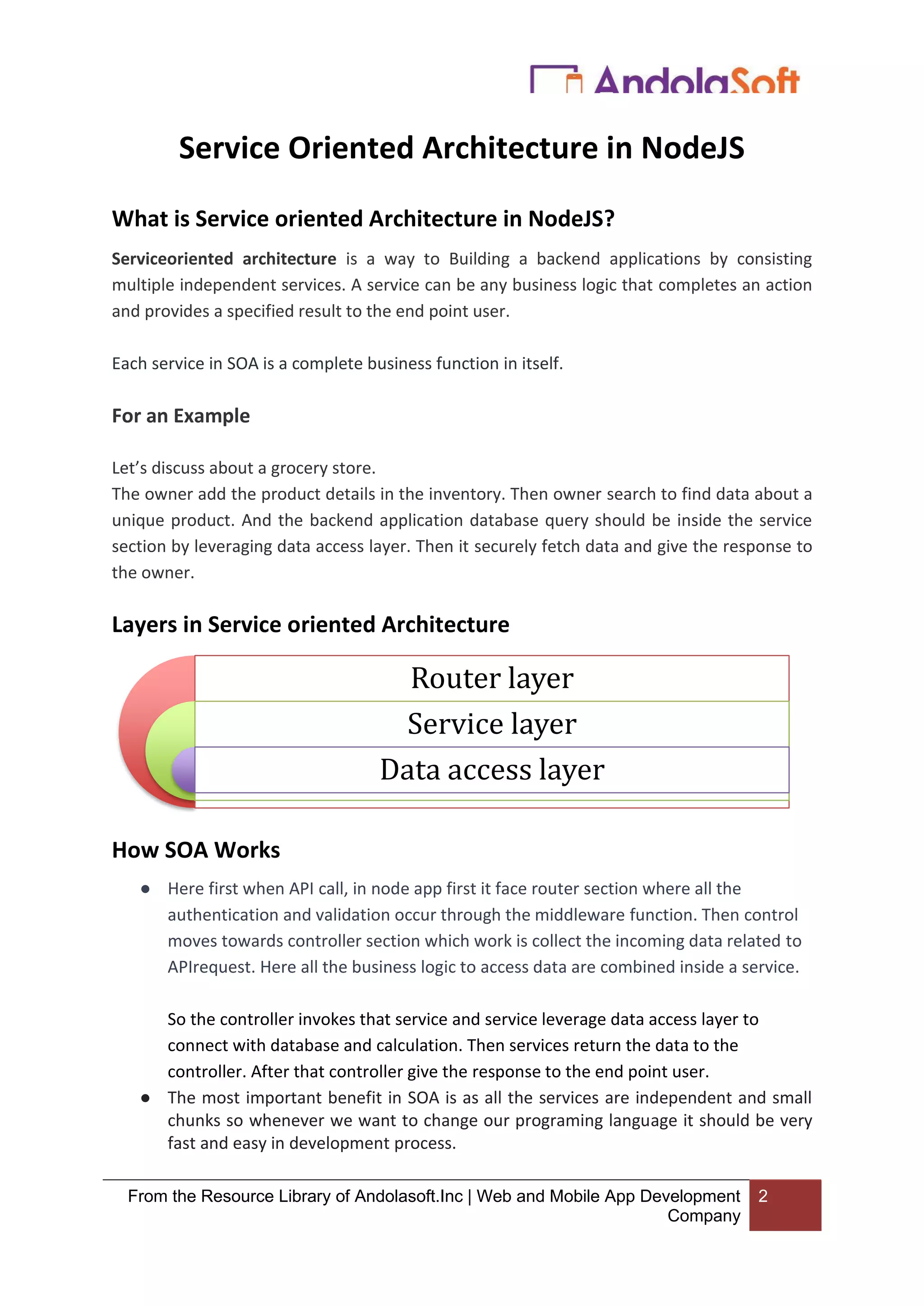 From the Resource Library of Andolasoft.Inc | Web and Mobile App Development
Company
2
Service Oriented Architecture in NodeJS
What is Service oriented Architecture in NodeJS?
Serviceoriented architecture is a way to Building a backend applications by consisting
multiple independent services. A service can be any business logic that completes an action
and provides a specified result to the end point user.
Each service in SOA is a complete business function in itself.
For an Example
Let’s discuss about a grocery store.
The owner add the product details in the inventory. Then owner search to find data about a
unique product. And the backend application database query should be inside the service
section by leveraging data access layer. Then it securely fetch data and give the response to
the owner.
Layers in Service oriented Architecture
How SOA Works
● Here first when API call, in node app first it face router section where all the
authentication and validation occur through the middleware function. Then control
moves towards controller section which work is collect the incoming data related to
APIrequest. Here all the business logic to access data are combined inside a service.
So the controller invokes that service and service leverage data access layer to
connect with database and calculation. Then services return the data to the
controller. After that controller give the response to the end point user.
● The most important benefit in SOA is as all the services are independent and small
chunks so whenever we want to change our programing language it should be very
fast and easy in development process.
Router layer
Service layer
Data access layer
 