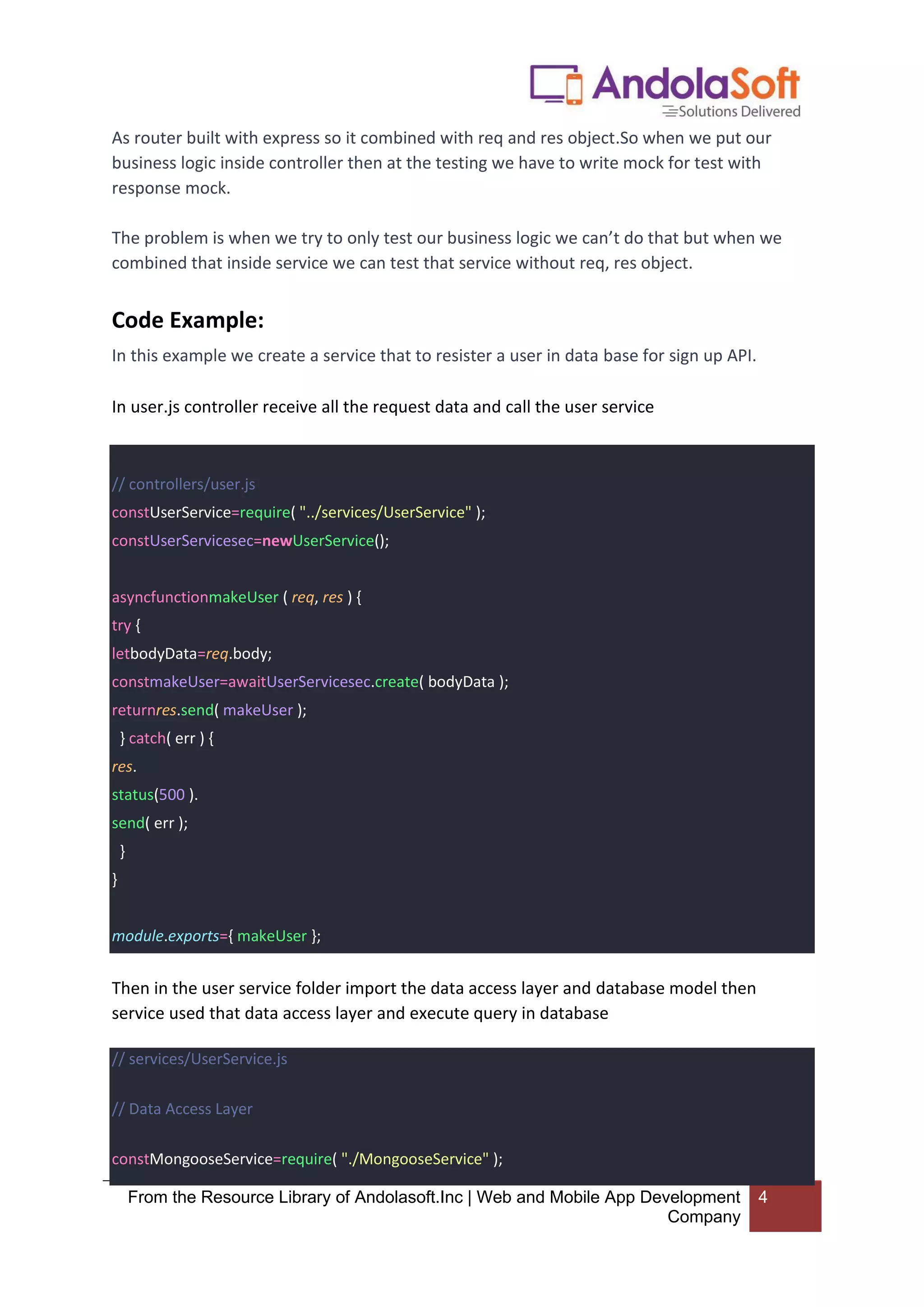 From the Resource Library of Andolasoft.Inc | Web and Mobile App Development
Company
4
As router built with express so it combined with req and res object.So when we put our
business logic inside controller then at the testing we have to write mock for test with
response mock.
The problem is when we try to only test our business logic we can’t do that but when we
combined that inside service we can test that service without req, res object.
Code Example:
In this example we create a service that to resister a user in data base for sign up API.
In user.js controller receive all the request data and call the user service
// controllers/user.js
constUserService=require( "../services/UserService" );
constUserServicesec=newUserService();
asyncfunctionmakeUser ( req, res ) {
try {
letbodyData=req.body;
constmakeUser=awaitUserServicesec.create( bodyData );
returnres.send( makeUser );
} catch( err ) {
res.
status(500 ).
send( err );
}
}
module.exports={ makeUser };
Then in the user service folder import the data access layer and database model then
service used that data access layer and execute query in database
// services/UserService.js
// Data Access Layer
constMongooseService=require( "./MongooseService" );
 
