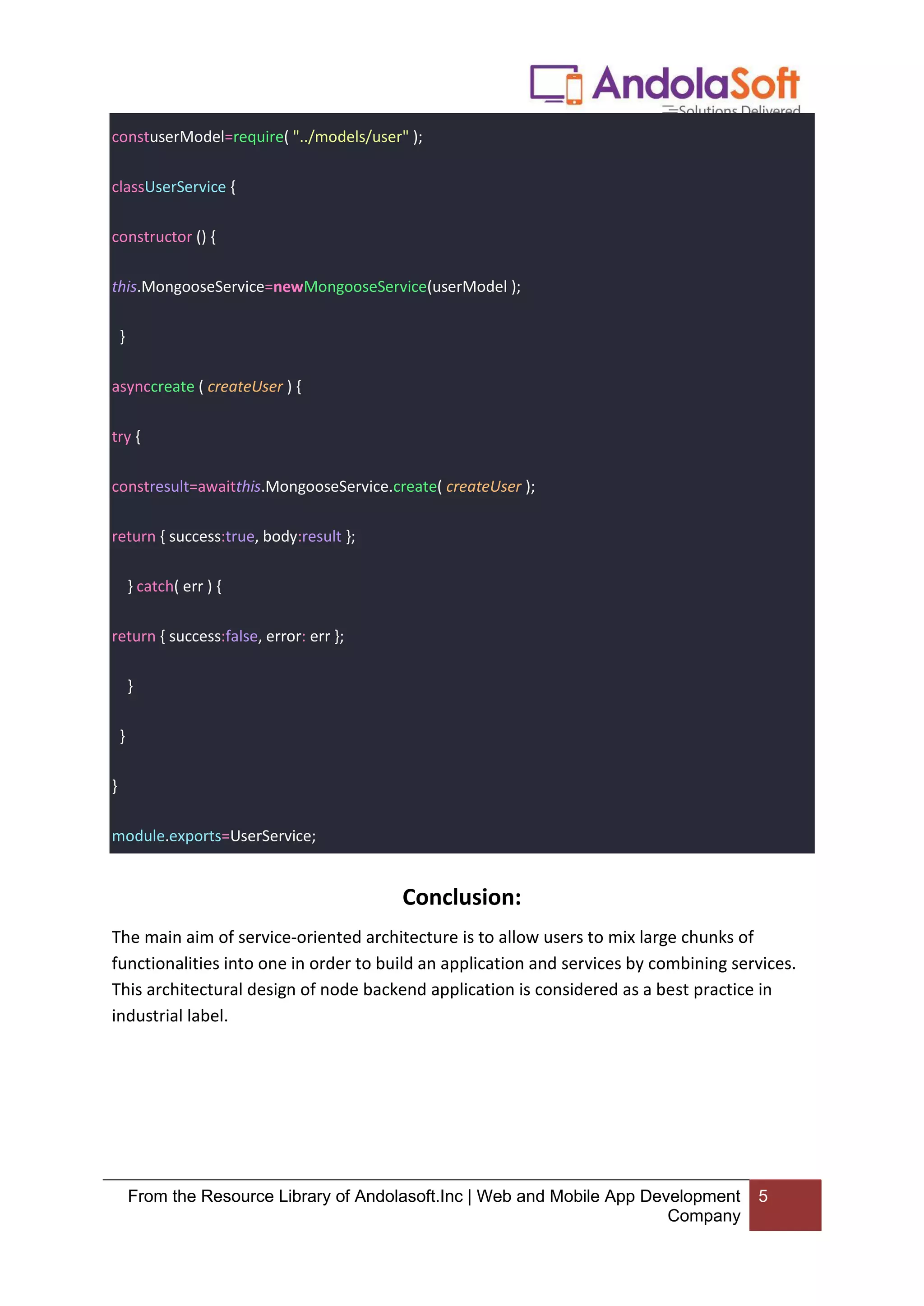 From the Resource Library of Andolasoft.Inc | Web and Mobile App Development
Company
5
constuserModel=require( "../models/user" );
classUserService {
constructor () {
this.MongooseService=newMongooseService(userModel );
}
asynccreate ( createUser ) {
try {
constresult=awaitthis.MongooseService.create( createUser );
return { success:true, body:result };
} catch( err ) {
return { success:false, error: err };
}
}
}
module.exports=UserService;
Conclusion:
The main aim of service-oriented architecture is to allow users to mix large chunks of
functionalities into one in order to build an application and services by combining services.
This architectural design of node backend application is considered as a best practice in
industrial label.
 