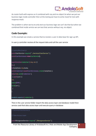 From the Resource Library of Andolasoft.Inc | Web and Mobile App Development
Company
4
As router built with express so it combined with req and res object.So when we put our
business logic inside controller then at the testing we have to write mock for test with
response mock.
The problem is when we try to only test our business logic we can’t do that but when we
combined that inside service we can test that service without req, res object.
Code Example:
In this example we create a service that to resister a user in data base for sign up API.
In user.js controller receive all the request data and call the user service
// controllers/user.js
constUserService=require( "../services/UserService" );
constUserServicesec=newUserService();
asyncfunctionmakeUser ( req, res ) {
try {
letbodyData=req.body;
constmakeUser=awaitUserServicesec.create( bodyData );
returnres.send( makeUser );
} catch( err ) {
res.
status(500 ).
send( err );
}
}
module.exports={ makeUser };
Then in the user service folder import the data access layer and database model then
service used that data access layer and execute query in database
// services/UserService.js
// Data Access Layer
constMongooseService=require( "./MongooseService" );
 