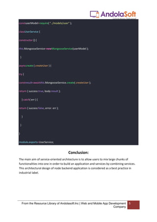 From the Resource Library of Andolasoft.Inc | Web and Mobile App Development
Company
5
constuserModel=require( "../models/user" );
classUserService {
constructor () {
this.MongooseService=newMongooseService(userModel );
}
asynccreate ( createUser ) {
try {
constresult=awaitthis.MongooseService.create( createUser );
return { success:true, body:result };
} catch( err ) {
return { success:false, error: err };
}
}
}
module.exports=UserService;
Conclusion:
The main aim of service-oriented architecture is to allow users to mix large chunks of
functionalities into one in order to build an application and services by combining services.
This architectural design of node backend application is considered as a best practice in
industrial label.
 