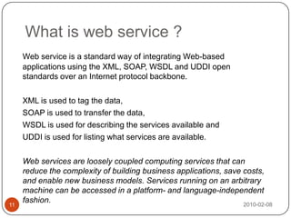 What is web service ?2010-02-0811Web service is a standard way of integrating Web-based applications using the XML, SOAP, WSDL and UDDI open standards over an Internet protocol backbone. 	XML is used to tag the data, 	SOAP is used to transfer the data, 	WSDL is used for describing the services available and 	UDDI is used for listing what services are available. 	Web services are loosely coupled computing services that can reduce the complexity of building business applications, save costs, and enable new business models. Services running on an arbitrary machine can be accessed in a platform- and language-independent fashion.