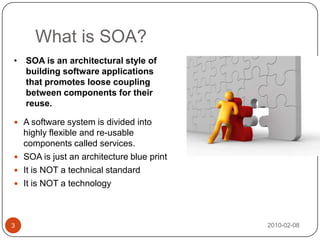 What is SOA?2010-02-083SOA is an architectural style of building software applications that promotes loose coupling between components for their reuse.A software system is divided into highly flexible and re-usable components called services. SOA is just an architecture blue print It is NOT a technical standardIt is NOT a technology