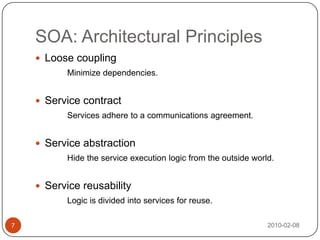 SOA: Architectural Principles2010-02-087Loose couplingMinimize dependencies.Service contractServices adhere to a communications agreement.Service abstraction Hide the service execution logic from the outside world.Service reusabilityLogic is divided into services for reuse.