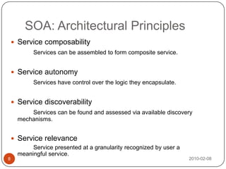 SOA: Architectural Principles2010-02-088Service composabilityServices can be assembled to form composite service.Service autonomyServices have control over the logic they encapsulate.Service discoverabilityServices can be found and assessed via available discovery mechanisms.Service relevance		Service presented at a granularity recognized by user a meaningful service.
