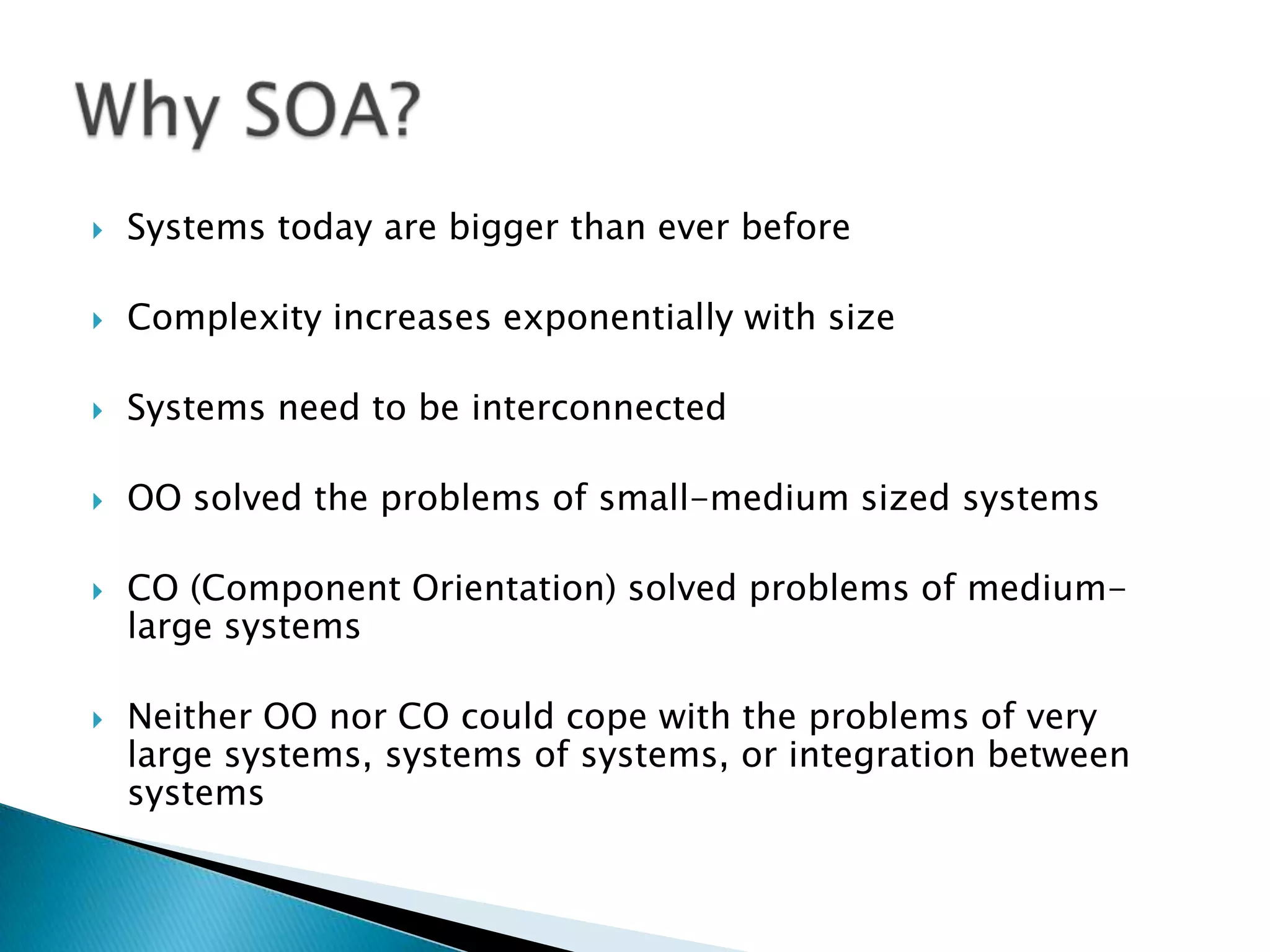 Systems today are bigger than ever beforeComplexity increases exponentially with sizeSystems need to be interconnectedOO solved the problems of small-medium sized systemsCO (Component Orientation) solved problems of medium-large systemsNeither OO nor CO could cope with the problems of very large systems, systems of systems, or integration between systemsWhy SOA?