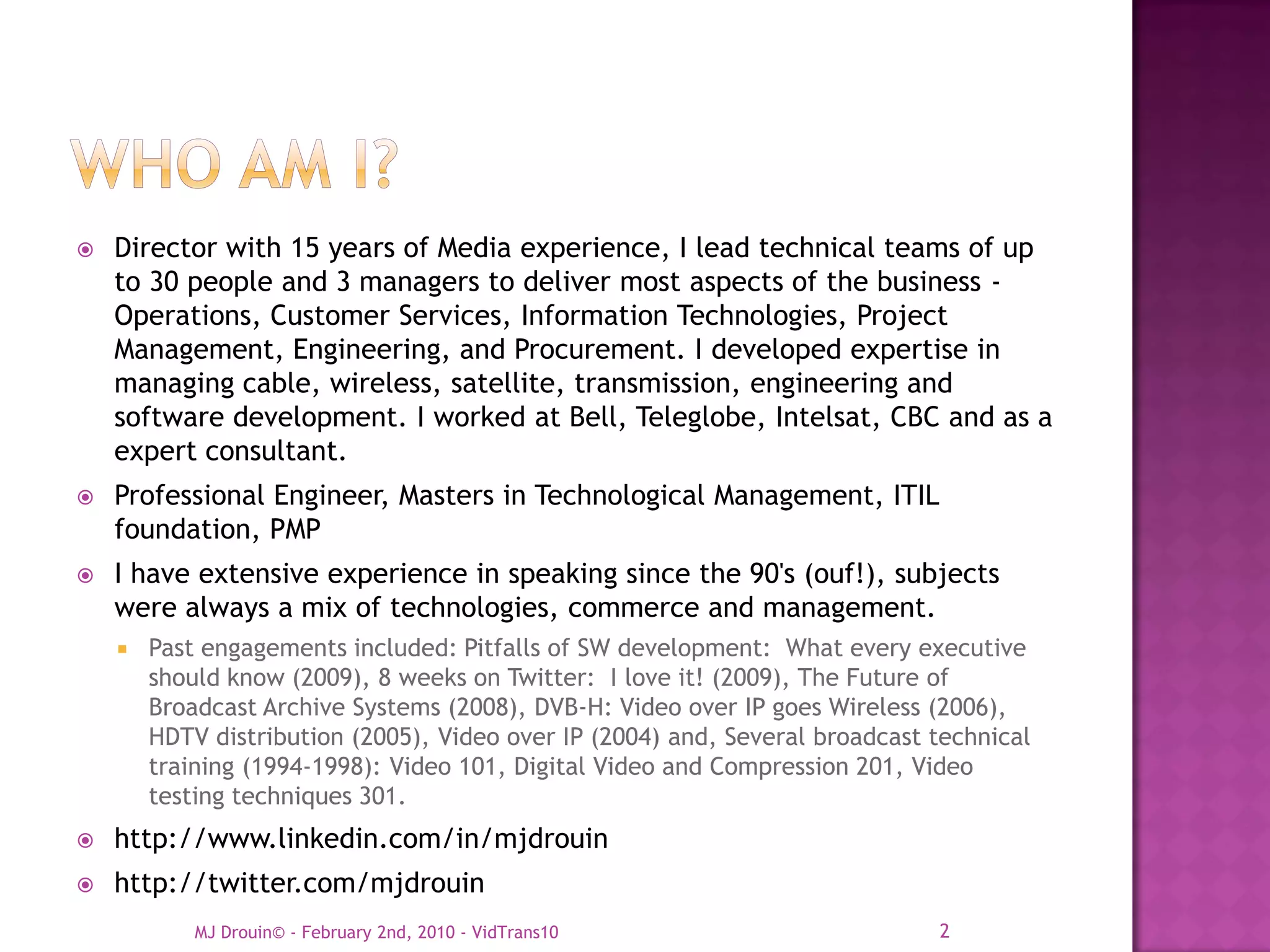    Director with 15 years of Media experience, I lead technical teams of up
    to 30 people and 3 managers to deliver most aspects of the business -
    Operations, Customer Services, Information Technologies, Project
    Management, Engineering, and Procurement. I developed expertise in
    managing cable, wireless, satellite, transmission, engineering and
    software development. I worked at Bell, Teleglobe, Intelsat, CBC and as a
    expert consultant.
   Professional Engineer, Masters in Technological Management, ITIL
    foundation, PMP
   I have extensive experience in speaking since the 90's (ouf!), subjects
    were always a mix of technologies, commerce and management.
       Past engagements included: Pitfalls of SW development: What every executive
        should know (2009), 8 weeks on Twitter: I love it! (2009), The Future of
        Broadcast Archive Systems (2008), DVB-H: Video over IP goes Wireless (2006),
        HDTV distribution (2005), Video over IP (2004) and, Several broadcast technical
        training (1994-1998): Video 101, Digital Video and Compression 201, Video
        testing techniques 301.
   http://www.linkedin.com/in/mjdrouin
   http://twitter.com/mjdrouin
            MJ Drouin© - February 2nd, 2010 - VidTrans10                      2
 