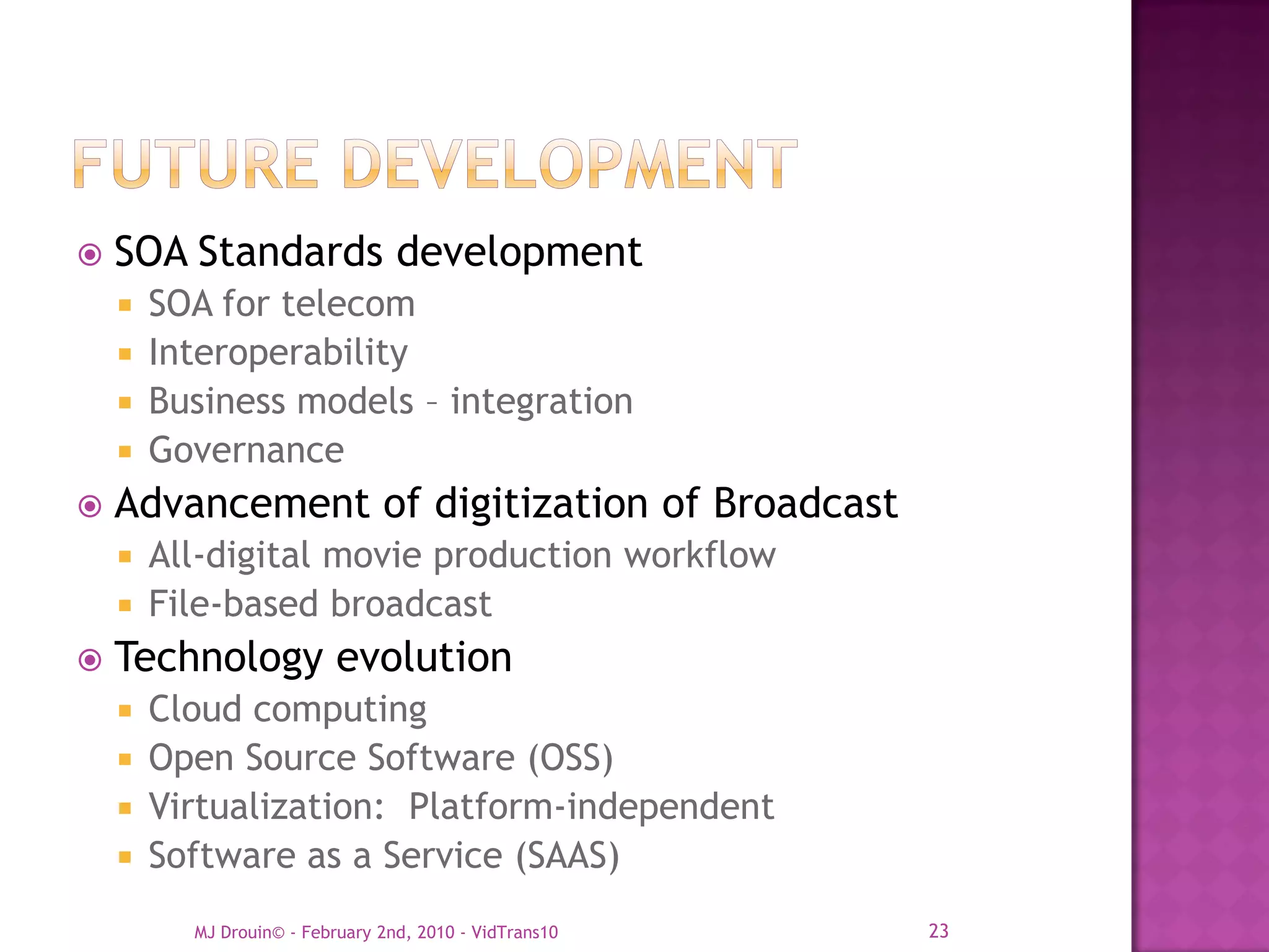    SOA Standards development
     SOA for telecom
     Interoperability
     Business models – integration
     Governance
   Advancement of digitization of Broadcast
     All-digital movie production workflow
     File-based broadcast
   Technology evolution
     Cloud computing
     Open Source Software (OSS)
     Virtualization: Platform-independent
     Software as a Service (SAAS)

        MJ Drouin© - February 2nd, 2010 - VidTrans10   23
 