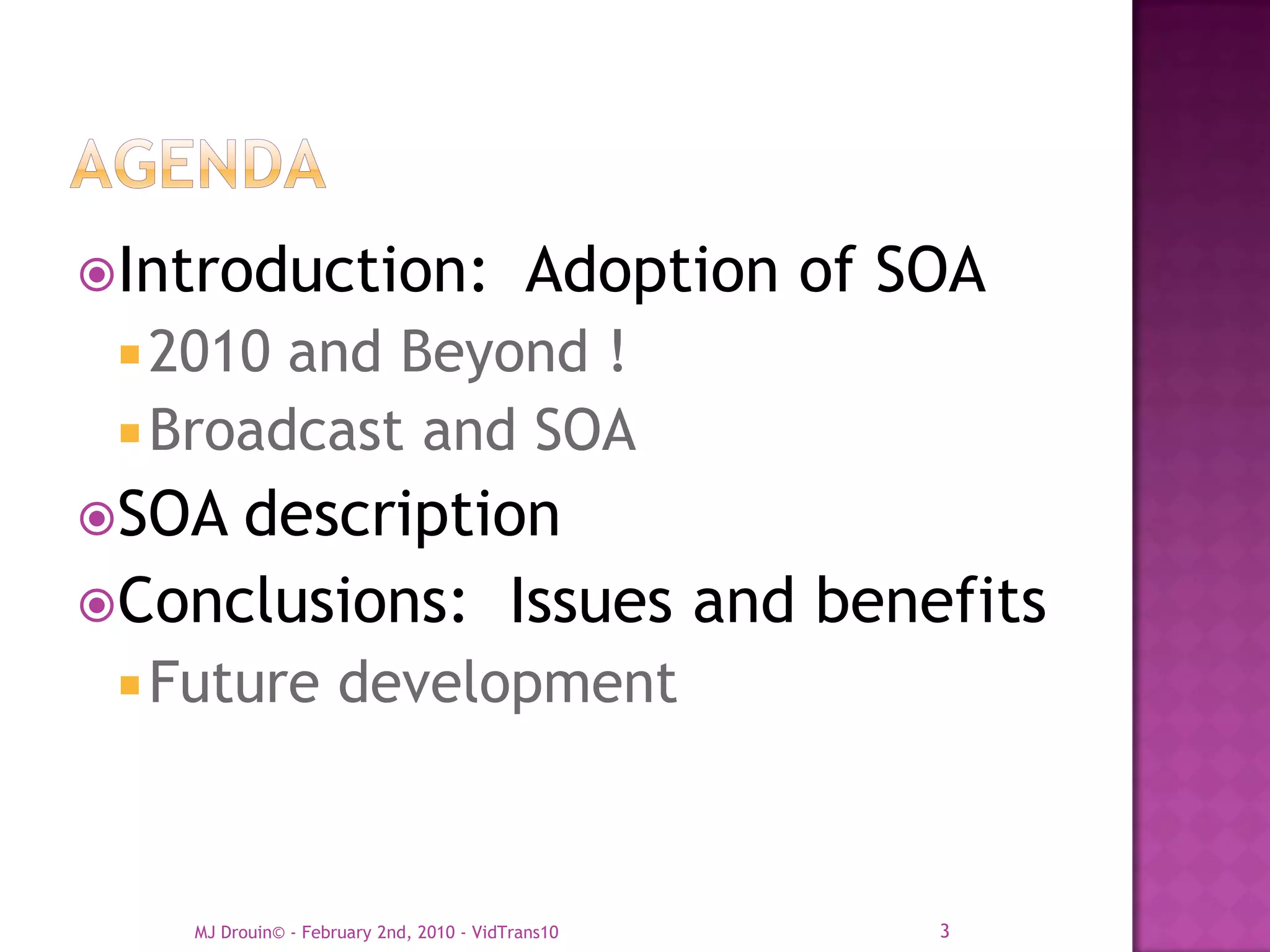 Introduction:                             Adoption of SOA
  2010 and Beyond !
  Broadcast and SOA
SOA description
Conclusions: Issues and benefits
  Future            development



    MJ Drouin© - February 2nd, 2010 - VidTrans10        3
 