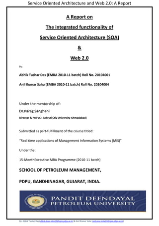 A Report on<br />The integrated functionality of<br />Service Oriented Architecture (SOA)<br />&<br />Web 2.0<br />By:<br />Abhik Tushar Das (EMBA 2010-11 batch) Roll No. 20104001 <br />Anil Kumar Sahu (EMBA 2010-11 batch) Roll No. 20104004<br />Under the mentorship of:<br />Dr.Parag Sanghani <br />Director & Pro VC ( Ackruti Ctiy University Ahmadabad)<br />Submitted as part-fulfillment of the course titled: <br />“Real time applications of Management Information Systems (MIS)”<br />Under the:<br />15-MonthExecutive MBA Programme (2010-11 batch)<br />SCHOOL OF PETROLEUM MANAGEMENT,<br />PDPU, GANDHINAGAR, GUJARAT, INDIA.<br />ACKNOWLEDGEMENT<br />                       We desire to express our thankfulness and sincere gratitude to Dr.Parag Sanghani (Director & Pro VC of Ackruti City University Ahmadabad) who had been associated with the EMBA(2010) batch as a visiting faculty for the course “Management Information systems” and provided us a enlightenment on the course and this opportunity to do a presentation and project work on  the topic “Service Oriented Architecture(SOA) & Web 2.0” platform intended to broaden our prospects on the real life applications of Management Information Systems.<br /> <br /> We extend our heartfelt thanks to everybody who were associated academically with this project.<br />Abhik Tushar DasAnil Kumar Sahu<br />Roll No: 20104001Roll No: 20104004<br />                                                                               <br />Gandhinagar                                                                                                                                                        <br />Dt:  01-03-2011                                                      <br />Table of Contents<br />SL/No.DescriptionPage No.<br />Abstract<br />                          In a fast changing and increasingly challenging Business environment every progressing business organization’s functionality is being redefined by the emerging challenges of improving technology and increasing competition. In order to survive and progress forward, efficient use of “Management Information systems” is changing the way of functions and daily activities of big and small business organizations with a ever increasing need to increasing their productivity by improving their overall efficiency in every aspect of their operating procedure. With the progress of Information Technology; organizations are able to have a better control of every aspect of business like effective usage of resources and time and maximizing the generation of   revenue by enabling customized MIS modules. They are able to emphasize on their innovative strategies to their level best at fulfilling the needs and wants of its customers at most to their capabilities. Storage, processing, retrieval of productivity information in today’s scenario have become very effective as compared to past decades and tend to get better with the emergence of improved Information Technology tools.<br />                    “Management Information systems”, has emerged to be an effective tool to control the daily functional aspects and duly forecast the growth in business opportunities without which it is unimaginable for business organizations to even manage daily activities.<br />                          This project report primarily focuses on the technological, structural, recent development aspects and economic importance and cross functionality of Service Oriented Architecture (SOA) & Web 2.0 platforms which are swiftly changing the way in which the web enabled communication and information management structure function to customized requirements.<br />Service Oriented Architecture:<br />1.1--Introduction:<br /> The widespread emergence of the Internet in the mid 1990s as a platform for electronic data distribution and the advent of structured information have revolutionized our ability to deliver information to any corner of the world. While the introduction of Extensible Markup Language (XML) as a structured format was a major enabling factor, the promise offered by SOAP based web services triggered the discovery of architectural patterns that are now known as Service Oriented Architecture (SOA).<br />Service Oriented Architecture is an architectural paradigm and discipline that may be used to build infrastructures enabling those with needs (consumers) and those with capabilities (providers) to interact via services across disparate domains of technology and ownership. Services act as the core facilitator of electronic data interchanges yet require additional mechanisms in order to function. Several new trends in the computer industry rely upon SOA as the enabling foundation. These include the automation of Business Process Management (BPM), composite applications (applications that aggregate multiple services to function), and the multitude of new architecture and design patterns generally referred to as Web 2.0. <br />The latter, Web 2.0, is not defined as a static architecture. Web 2.0 can be generally characterized as a common set of architecture and design patterns, which can be implemented in multiple contexts. The list of common patterns includes the MASHUPS, Collaboration-Participation, Software as a Service (SAAS), Semantic Tagging (FOLKSONOMY), and Rich User Experience (also known as Rich Internet Application) patterns among others. These are augmented with themes for software architects such as trusting your users and harnessing collective intelligence. Most Web 2.0 architecture patterns rely on Service Oriented Architecture in order to function.<br />When designing Web 2.0 applications based on these patterns, architects often have highly specialized requirements for moving data. Enterprise adoption of these patterns requires special considerations for scalability, flexibility (in terms of multiple message exchange patterns), and the ability to deliver these services to a multitude of disparate consumers. Architects often need to expand data interchanges beyond simple request-response patterns and adopt more robust message exchange patterns, triggered by multiple types of events. As a result, many specialized platforms are evolving to meet these needs.<br />2.0 An Introduction to Service Oriented Architecture<br />Service Oriented Architecture (SOA) is a paradigm for organizing and utilizing distributed capabilities that may be under the control of different ownership domains and implemented using various technology stacks. In general, entities (people and organizations) create capabilities to solve or support a solution for the problems they face in the course of their business. It is natural to think of one person’s needs being met by capabilities offered by someone else; or, in the world of distributed computing, one computer agent’s requirements being met by a computer agent belonging to a different owner. The term owner here may be used to denote different divisions of one business or perhaps unrelated entities in different countries.<br />There is not necessarily a one-to-one correlation between needs and capabilities; the granularity of needs and capabilities vary from fundamental to complex, and any given need may require a combination of numerous capabilities while any single capability may address more than one need. One perceived value of SOA is that it provides a powerful framework for matching needs and capabilities and for combining capabilities to address those needs by leveraging others capabilities. One capability may be repurposed across a multitude of needs. <br />SOA is a “view” of architecture that focuses in on services as the action boundaries between the needs and capabilities in a manner conducive to service discovery and repurposing.<br />2.1 Requirements for SOA<br />Figure 2-1 shows an example of an information system scenario that could benefit from a migration to SOA. Within one organization, three separate business processes use the same functionality, each encapsulating it with a different application. In this scenario, the login function, the ability to change the user name, and the ability to persist it are common tasks implemented redundantly in all three processes. This is a suboptimal situation because the company has paid to implement the same basic functionality three times.<br />Figure 2.1 – three business processes within one company duplicating functionality<br />Moreover, such scenarios are highly inefficient and introduce maintenance complexity within IT infrastructures. For example, consider an implementation in which the state of a user is not synchronized across all three processes. In this environment users might have to remember multiple login username/password tokens and manage changes to their profiles in three separate areas. Additionally, if a manager wanted to deny a user access to all three processes, it is likely that three different procedures would be required (one for each of the applications). Corporate IT workers managing such a system would be effectively tripling their work –and spending more for software and hardware systems.<br />In a more efficient scenario, common tasks would be shared across all three processes. This can be implemented by decoupling the functionality from each process or application and building a standalone authentication and user management application that can be accessed as a service. In such a scenario, the service itself can be repurposed across multiple processes and applications and the company owning it only has to maintain the functionality in one central place. This would be a simple example of Service Oriented Architecture in practice. The resultant IT infrastructure would resemble Figure 2.2.<br />Figure 2.2 – three business processes repurposing one service for common tasks.<br />In figure 2.2, the shared user account tasks have been separated from each process and implemented in a way that enables other processes to call them as a service. This allows the shared functions to be repurposed across all three processes. The common service bus is really a virtual environment whereby services are made available to all potential consumers on a fabric. This is typically referred to as an Enterprise Service Bus (ESB) and has a collection of specialized subcomponents including naming and lookup directories, registry-repositories, and service provider interfaces (for connecting capabilities and integrating systems) as well as a standardized collection of standards and protocols to make communications seamless across all connected devices. Advanced ESB vendors have tools that can aggregate services into complex processes and workflows.<br />In the preceding example of SOA, the complications were relatively minor as the entire infrastructure existed within one domain. In reality, enterprise SOA is much more difficult because services may be deployed across multiple domains of ownership. To make interactions possible, mechanisms have to be present to convey semantics, declare and enforce policies and contracts, the ability to use constraints for data passed in and out of the services as well as expressions for the behavior models of services. The ability to understand both the structure and semantics of data passing between service endpoints is essential for all parties involved.<br />While most SOA examples are typically shown as a request-response interaction pattern, more robust exchanges are required. Additionally, modern service platforms also need the flexibility to support these advanced message exchange patterns. Before discussing the platform and reference architecture, this white paper will briefly delve into SOA in more detail. <br />2.2 A Reference Model for Service Oriented Architecture<br />As with any other architecture, Service Oriented Architecture can be expressed in a manner that is decoupled from implementation. Software architects generally use standardized conventions for capturing and sharing knowledge. This group of conventions is often referred to as an Architecture Description Language (ADL). There are also several normalized artifacts (an quot;
Artifactquot;
 is one of many kinds of tangible by-product produced during the development of software) used to facilitate a shared understanding of the structure of a system, its major components, the relationships between them, and their externally visible properties. This will make use of two special types of these artifacts – a Reference Model and Reference Architecture.<br />A Reference Model is an abstract framework for understanding significant entities and relationships between them. It may be used for the further development of more concrete artifacts such as architectures and blueprints. Reference models themselves do not contain a sufficient level of detail sufficient to enable the direct implementation of a system. In the case of a reference model for SOA, the Organization for the Advancement of Structured Information Systems (OASIS) has a standard Reference Model for SOA, shown in Figure 2.3 that is not directly tied to any standards, technologies, or other concrete implementation details. <br />In order for SOA to be meeting these challenges, services must have accompanying service descriptions to convey the meaning and real world effects of invoking the service. These descriptions must additionally convey both semantics and syntax for both humans and applications to use. <br />Each service has an interaction model, which are the externally visible aspects of invoking a service. In this paper, this will be decomposed further to examine the data service aspects of SOA. <br />Figure 2.3 – the core OASIS Reference Model for Service Oriented Architecture<br />Visibility and Real World Effect are also key concepts for SOA. Visibility is the capacity for those with needs and those with capabilities to be able to see and interact with each other. This is typically implemented by using a common set of protocols, standards, and technologies across service providers and service consumers. For consumers to determine if they can interact with a specific service, Service Descriptions provide declarations of aspects such as functions and technical requirements, related constraints and policies, and mechanisms for access or response. The descriptions must be in a form (or can be transformed to a form) in which their syntax and semantics are widely accessible and understandable. The execution context is the set of specific circumstances surrounding any given interaction with a service and may affect how the service is invoked.<br />Since SOA permits service providers and consumers to interact, it also provides a decision point for any policies and contracts that may be in force. The purpose of using a capability is to realize one or more real world effects. At its core, an interaction is “an act” as opposed to “an object” and the result of an interaction is an effect (or a set/series of effects). Real world effects are, then, couched in terms of changes to this shared state. This may specifically mutate the shared state of data in multiple places within an enterprise and beyond.<br />The concept of policy also must be applicable to data represented as documents and policies must persist to protect this data far beyond enterprise walls. This requirement is a logical evolution of the “locked file cabinet” model which has failed many IT organizations in recent years. Policies must be able to persist with the data that is involved with services, wherever the data persists.<br />A contract is formed when at least one other party to a service oriented interaction adheres to the policies of another. Service contracts may be either short lived or long lived.<br />2.3 Decomposing the Interaction Model<br />Whereas visibility introduces the possibilities for matching needs to capabilities (and vice versa), interaction is the act of actually using a capability via the service. Typically mediated by the exchange of messages, an interaction proceeds through a series of information exchanges and invoked actions. There are many facets of interaction; but they are all grounded in a particular execution context – the set of technical and business elements that form a path between those with needs and those with capabilities. Architects building Rich Internet Applications (RIAs), are faced with special considerations when designing their systems from this perspective. The concept of “Mashups” surrounds a model whereby a single client RIA may actually provide a view composed by binding data from multiple sources persisting in multiple domains across many tiers. <br />Figure 2.4 – a decomposition of the Interaction Model (courtesy of OASIS Reference Model for SOA)<br />As depicted in Figure 2.4, the interaction model can be further decomposed into a data model and behavior model. The data model is present in all service instances. Even if the value is “null”, the service is still deemed to have a data model. The data models are strongly linked to the behavior models. For example, in a Request-Response behavior model, the corresponding data model would have two components – the input (service Request) data model and the output (service Response) data model. Data models may be further specialized to match the behavior model if it is other than “Request-Response”.<br />The behavior model is decomposable into the action model and the process model. The sequence of messages flowing into and out of the service is captured in the action model while the service’s processing of those signals is captured in the processing model. The processing model is potentially confusing as some aspects of it may remain invisible to external entities and its inner working known only to the service provider. <br />3.0 A Reference Architecture for Service Oriented Architecture <br />Reference architecture is a more concrete artifact used by architects. Unlike the reference model, it can introduce additional details and concepts to provide a more complete picture for those who may implement a particular class. Reference architectures declare details that would be in all instances of a certain class, much like an abstract constructor class in programming. Each subsequent architecture designed from the reference architecture would be specialized for a specific set of requirements. Reference architectures often introduce concepts such as cardinality, structure, infrastructure, and other types of binary relationship details. Accordingly, reference models do not have service providers and consumers. If they did, then a reference model would have infrastructure (between the two concrete entities) and it would no longer be a model. <br />The reference model and the reference architecture are intended to be part of a set of guiding artifacts that are used with patterns. Architects can use these artifacts in conjunction with others to compose their own SOA. The relationships are depicted in Figure 3.1. <br />Figure 3.1 – The architectural framework for SOA (Courtesy of OASIS). <br />The concepts and relationships defined by the reference model are intended to be the basis for describing reference architectures that will define more specific categories of SOA designs. Specifically, these specialized architectures will enable solution patterns to solve particular problems. Concrete architectures may be developed based upon a combination of reference architectures, architectural patterns, and additional requirements, including those imposed by technology environments. Architecture is not done in isolation; it must account for the goals, motivation, and requirements that define the actual problems being addressed. While reference architectures can form the basis of classes of solutions, concrete architectures will define specific solution approaches. <br />Architects and developers also need to bind their own SOA to concrete standards technologies and protocols at some point. These are typically part of the requirements process. For example, when building a highly efficient client side Mashup application, a developer might opt for the ActionScript Messaging Format (AMF) to provide the most efficient communication between remote services and the client. <br />Neutrality <br />The reference architecture shown in Figure 3.2 is not tied to any specific technologies, standards, or protocols. In fact, it would be equally applicable to a .NET or J2EE environment and can be used with either the Web Service family of technologies, plain old XML-RPC (XML – Remote Procedure Call), or a proprietary set of standards. This reference architecture allows developers to make decisions and adopt technologies that are best suited to their specific requirements. <br />Figure 3.2 – A generic SOA Reference Architecture for implementing core Web 2.0 design patterns (Courtesy of O’Reilly Media) <br />3.1 Service Tier <br />The server side component of the reference architecture has a number of commonly used components. The Service Provider Interface is the main integration point whereby service providers connect to capabilities that exist in internal systems in order to expose them as services. These internal applications typically reside in a resource tier, a virtual collection of capabilities that become exposed as services so consumers can access their functionality. Service providers may integrate such capabilities using numerous mechanisms, including using other services. In most cases, an enterprise will use the Application Programmatic Interface (API) of the system as provided by the application vendor. <br />The Service Invocation Layer is where services are invoked. A service may be invoked when an external messages being received or, alternatively, it can be invoked by an internal system or by a non-message based event (such as a time out). It is essential to understand that services may be invoked via messages from multiple sets of standards and protocols working together. Common examples of external service interface endpoints include: <br />• Asynchronous JavaScript and XML (AJAX), <br />      • Simple Object Access Protocol (SOAP),<br />• XML Remote Procedure Call (XML-RPC), <br />• A watched folder being polled for content, <br />• An email endpoint, and <br />• Other REST style endpoints including plain old HTTP and HTTP/S. <br />Services may also be invoked by local consumers including environments like J2EE and language specific interfaces (for example - Plain Old Java Objects or POJO’s). <br />Each service invocation is often handed to a new instance of a service container. The service container is responsible for handling the service invocation request for its entire lifecycle, until either it reaches a successful conclusion or failed end state. Regardless of its ultimate end state, the service container may also delegate responsibilities for certain aspects of the service’s runtime to other services for common tasks. These tasks typically include logging functions, archiving, security, and authentication, among others. <br />To facilitate orchestration and aggregation of services into processes and composite applications, a registry-repository is often used. During the process design phase, the registry-repository provides a single view of all services and related artifacts. The repository provides a persistence mechanism for artifacts during the runtime of processes and workflows. If multiple system actors use and interact with a form, the repository (place where we put documents) can exist it while allowing access to privileged individuals. <br />Design, development and governance tools are also commonly used by humans to deploy, monitor, and aggregate multiple services into more complex processes and applications. <br />3.2 Client Tier <br />While much attention has been focused on the server side aspects of SOA, less has been written about the new breed of clients evolving for consuming services. The clients have evolved to embrace many common architecture and design patterns discussed in greater detail in the next section. A highly visible example of this is the ability of most modern browsers to subscribe to RSS feeds. <br />Figure 3.3 – client application architecture <br />As depicted in Figure 3.3, clients must have far more robust communications services than a decade ago. In fact, any communication standards, protocols and technologies (such as SOAP, ActionScript Messaging Format, or XML-RPC) have to be implemented on both sides to facilitate proper communications. Client side communications buses also need to monitor the state of communications including potentially both synchronous and asynchronous exchange patterns. <br />The main controller of each client application must be capable of launching various runtime environments. This is typically done via launching one or more virtual machines that can interpret scripting languages or consume byte code as in Adobe Flash. The architecture for these virtual machines varies greatly depending upon the language used. Some compile an intermediate   level byte code just in time to run a program while others must be launched and make multiple passes over a script (usually once to check it for errors, another time to run the script, and a concurrent iteration to collect garbage and free up memory as it becomes possible to reallocate.<br />Most modern clients have some form of data persistence and state management. This usually works in conjunction with the clients’ communications services to allow the controller to use cached resources rather than attempting to synchronize states if communications are down. Additionally, rendering and media functionality specific to one or more languages is used to ensure the view of the application is built in accordance with the intentions of the application developer.<br />The security models used by different clients also vary somewhat. The usual tenets are to prevent unauthorized and undetected manipulation of local resources. In distributed computing architectures, identity (knowing who and what) is a major problem that requires a complex architecture to address. Each client side application must be architected in accordance with the acceptable level of risk based on the user requirements. <br />3.3 Architectural Conventions spanning multiple tiers<br />While examining the client and service tiers of the reference architecture, developers will note some commonalities. Architects need to employ common models for determining what constitutes an object, what constitutes an event, how an event gets noticed or captured, what constitutes a change in state, and more. As a result, architecture must take note of several common architectural models over all tiers of modern SOAs.<br />First and foremost, the core axioms of service oriented architecture should be observed. Services themselves should be treated as subservient to the higher level system or systems that use them. If you are deploying services to be part of an automated process management system, the services themselves should not know (or care) what they are being used for. <br />Services that are designed otherwise are architecturally inelegant for a number of reasons.<br />First, if services were required to know the state of the overall process, state misalignment would likely result if two services had differing states for even a fraction of a second. In such instances, errors might be thrown when this is detected or worse, developers would have to rely on using a series of synchronous calls to services rather than forking a process into asynchronous calls. As depicted in Figure 3.4, services should remain agnostic to what they are used for. The state of a process or other application using services should be kept within the higher layer of logic that uses consumers to invoke the services.<br />Figure 3.4 – services within overall architecture<br />Second, if the overall process stalled or failed for some reason, each service used would have to be notified and rolled back to a previous state. Having services maintain or store the overall state of a process that uses more than one service is an anti-pattern of SOA and should be avoided.<br />Another core architectural convention is to keep the service consumers agnostic to how the services are delivering their functionality. This results in a clean decoupling of components, another architecturally elegant feature of modern service oriented systems. Having dependencies on knowing the internal working of the services functionality is another anti-pattern of SOA and should also be avoided.<br />Service composition, the act of building an application out of multiple services, is likewise an anti-pattern of SOA, if composition is defined as per Unified Modeling Language (UML) 2.0. Composition is depicted as a “has a” relationship and the whole is composed of the parts. The correct terminology should be service aggregation. <br />Aggregation is a “uses a” type of relationship. The differences are quite subtle but nevertheless important to grasp. In composition relationships, the life cycles of parts are tied to the lifecycle of the whole and when the whole no longer exists, the parts no longer exist either. In aggregation, the parts exist independent of the whole and can go on living after the entity that uses them no longer exists. This terminology is common within both OOPSLA and UML. Regardless, the term “service composition” has been misused widely within the computer industry and will likely prevail as a norm. Architects and developers should pay close attention to the types of binary relationships between components in loosely coupled, distributed systems and bear these definitions in mind.<br />3.4 Events<br />Architects and developers using the reference architecture within this paper should also consider the event architecture. Events often must be detected and acted upon. Each specific programming language has a form of event architecture for detection, dispatching messages, and capturing and linking behaviors to events. The main challenge presented in distributed, service oriented systems is that the event model must traverse multiple environments and possibly span multiple domains. Detecting an event in one domain, dispatching a message to a remote system and linking the event to an action in a virtual machine running on the remote system presents multiple challenges. Architects and developers must often bridge disparate systems. Having a common model used by all systems makes the traversal of systems much easier for developers and architects alike.<br />3.5 Objects<br />In much the same way they treat events, each disparate environment in a distributed service oriented environment might have a distinct notion of what constitutes an object. Relying on programming environments and languages that are aligned conceptually with respect to objects (that is, “object-oriented”) makes the work of architects and developers much easier. Languages such as JavaScript (specifically JavaScript Object Notation or JSON), Java, ActionScript, and others have alignment on object concepts. (Note: ECMA’s ActionScript 3.0 is much more object-oriented than previous incarnations and is strongly tied to Java). When a developer must implement a pattern where an object’s state must be tracked in a remote location and action taken upon a state change on the object, a common model for object and encapsulation is important.<br />3.6 Architectural Patterns<br />As noted in the reference architecture in Figure 3.1, architecture and design patterns are an important aspect of any architecture. <br />Patterns are recurring solutions to recurring problems. A pattern is composed of a problem, the context in which the problem occurs, and the solution to resolve this problem. The focus of a documented software architecture pattern is to illustrate a model to capture the structural organization of a system, relate that to its requirements and highlight the key relationships between entities within the system. The modern day concept of patterns evolved from work by Christopher Alexander, the primary author of a book called “A Pattern Language”xiii which had a great influence on object-oriented programming. The basic concept of the book was a realization that patterns are the same when architecting a city, a block, a house and a room. Each of these entities employs similar patterns.<br />The concepts of patterns in software architecture have been widely adopted since being modified by the infamous Gang of Fourxiv and are now an accepted part of the engineering trade. <br />4.0 Data and Message Exchange Patterns for Enterprise SOA<br />The most basic message exchange pattern is a common Request-Response where the parties can simply communicate with each other. This is the basic building block of most SOA interactions and is depicted below.<br />4.1 Request-Response<br />Request-Response is a pattern in which the service consumer uses configured client software to issue an invocation request to a service provided by the service provider. The request results in an optional response, as shown in Figure 4-1.<br />Figure 4-1. SOA Request-Response pattern<br />4.2 Request-Response via Service Registry (or Directory)<br />An optional service registry (database of configuration settings) can be used within the architecture to help the client automatically configure certain aspects of its service client. The service provider pushes changes regarding the service’s details to the registry to which the consumer has subscribed. When the changes are made, the service consumer is notified of these changes and can configure its service client to talk to the service. This is represented conceptually in <br />Figure    4-2:<br />Figure 4-2. SOA Request-Response pattern with a service registry<br />4.3 Subscribe-Push<br />A third pattern for interaction is called Subscribe-Push, shown in Figure 4-3. In this pattern, one or more clients register subscriptions with a service to receive messages based on some criteria. Regardless of the criteria, the externally visible pattern remains the same. <br />Subscriptions may remain in effect over long periods before being canceled or revoked. A subscription may, in some cases, also register another service endpoint to receive notifications. For example, an emergency management system may notify all fire stations in the event of a major earthquake using a common language such as the OASIS Common Alerting Protocol (CAP).<br />Figure 4-3. SOA Subscribe-Push pattern<br />Note that this pattern can be triggered by a multitude of events. In figure 4-3, an auditable event is triggering a message being sent to a subscribed client. The trigger could be a service consumer’s action, a timeout action, or a number of other actions that are not listed in the example above. Each of these represents a specialization of the Subscribe-Push pattern.<br />4.4 Probe and Match<br />A pattern used for discovery of services is the Probe and Match pattern. In this variation, shown in Figure 4-4, a single client may multicast or broadcast a message to several endpoints on a single fabric, prompting them to respond based on certain criteria. For example, this pattern may be used to determine whether large numbers of servers on a server farm are capable of handling more traffic by checking if they are scaled at less than 50% capacity. This variation of the SOA message exchange pattern may also be used to locate specific services. There are caveats with using such a pattern, as it may become bandwidth-intensive if used often. Utilizing a registry or another centralized metadata facility may be a better option because the registry interaction does not require sending the messages to all endpoints to find one. By convention, they allow the query to locate the endpoint using a filter query or other search algorithm.<br /> Figure 4-4. SOA Probe and Match pattern<br />In the Probe and Match scenario in Figure 4-4, the service client probes three services, yet only the middle one returns an associated match() message. A hybrid approach could use the best of both the registry and the probe and match models for locating service endpoints. In the future, registry software could implement a probe interface to allow service location without requiring wire transactions going to all endpoints and the searching mechanism could probe multiple registries at the same time.<br />4.5 Patterns for RIAs<br />Creating Rich Internet Applications (RIAs) requires a level of data management that goes beyond the traditional Request-Response model. Providing a richer, more expressive experience often requires more data-intensive interaction and introduces new challenges in managing data between the client and server tiers.<br />Data synchronization is a key concept and requires states to be shared among multiple machines. These are usually the clients who have subscribed to the state of an object somewhere within the tier of a distributed system as depicted in Figure 4.5. <br />Figure 4.5 – data synchronization across multiple clients.<br />4.6 Data paging<br />Some services automatically facilitate the paging of large data sets, enabling developers to focus on core application business logic instead of worrying about basic data management infrastructure.<br />Modern service oriented clients and server infrastructures automatically handle temporary disconnects, ensuring reliable delivery of data to and from the client application.<br />4.7 Data push<br />Some services offer data-push capability, enabling data to automatically be pushed to the client application without polling (contrast this pattern to the “Subscribe-Push pattern listed above). This can be done via intuitive or inference methods to ensure data is provided as required. This highly scalable capability can push data to thousands of concurrent users, providing up-to-the-second views of critical data, such as stock trader applications, live resource monitoring, shop floor automation, and more.<br />Data push can be further specialized into broadcast, unicast, multicast, and several other specializations of the basic pattern.<br />5.0 SOA Benefits<br />SOA enables development of a new generation of dynamic applications that address a number of top-level business concerns that are central to grow and competitiveness. It provides the framework through which to simplify the creation and management of integrated systems and applications, and a way to align IT assets with the business model and changing business needs. The benefits of implementing SOA include:<br />Enhanced business decision making:<br />By aggregating access to business services and information into a set of dynamic, composite business applications, decision makers gain more accurate and more comprehensive information.<br />Greater employee productivity:<br />By providing streamlined access to systems and information and enabling business process improvement, businesses can drive greater employee productivity.<br />Stronger connections with customers and suppliers:<br />The benefits of SOA extend beyond organizational boundaries. Mergers and acquisitions become more profitable, since it is easier to integrate disparate systems and applications.<br />Integration with trading partners and streamlining of supply chain processes are readily attainable goals.<br />More productive, more flexible applications:<br />The service oriented approach enables IT to make existing IT assets—including legacy systems and applications—more productive and more profitable to the business without the need for custom-coded one-off integration solutions.<br />Faster, more cost-effective application development:<br />Standards-based service design enables IT to create a repository of reusable services that can be combined into higher level services and composite applications as new business needs arise.<br />More manageable and secure applications:<br />Service oriented solutions provide a common infrastructure (and documentation) for developing secure, monitored, and predictable services. As business needs change, SOA makes it easier to add in new services and capabilities that map onto critical business processes.<br />Web 2.0:<br />The term Web 2.0 is associated with web applications that facilitate participatory information sharing, interoperability, user-centered design, and collaboration on the World Wide Web. A Web 2.0 site allows users to interact and collaborate with each other in a social media dialogue as creators (HYPERLINK quot;
http://en.wikipedia.org/wiki/Prosumersquot;
  quot;
Prosumersquot;
prosumers) of user-generated content in a virtual community, in contrast to websites where users (consumers) are limited to the passive viewing of content that was created for them. Examples of Web 2.0 include social networking sites, blogs, wikis, video sharing sites, hosted services, web applications, mashups and folksonomies.<br />The term is closely associated with Tim O'Reilly because of the O'Reilly Media Web 2.0 conference in late 2004. Although the term suggests a new version of the World Wide Web, it does not refer to an update to any technical specification, but rather to cumulative changes in the ways software developers and end-users use the Web. Whether Web 2.0 is qualitatively different from prior web technologies has been challenged by World Wide Web inventor Tim Berners-Lee, who called the term a quot;
piece of jargonquot;
, precisely because he intended the Web in his vision as quot;
a collaborative medium, a place where we [could] all meet and read and writequot;
. He called it the quot;
Read/Write Webquot;
<br />Web 2.0 Technologies<br />The client-side/web browser technologies used in Web 2.0 development are Asynchronous JavaScript and XML (Ajax), Adobe Flash and the Adobe Flex framework, and JavaScript/Ajax frameworks such as Yahoo! UI Library, Dojo Toolkit, MooTools, and jQuery. Ajax programming uses JavaScript to upload and download new data from the web server without undergoing a full page reload.<br />To allow users to continue to interact with the page, communications such as data requests going to the server are separated from data coming back to the page (asynchronously). Otherwise, the user would have to routinely wait for the data to come back before they can do anything else on that page, just as a user has to wait for a page to complete the reload. This also increases overall performance of the site, as the sending of requests can complete quicker independent of blocking and queuing required to  send data back to the client.<br />The data fetched by an Ajax request is typically formatted in XML or JSON (JavaScript Object Notation) format, two widely used structured data formats. Since both of these formats are natively understood by JavaScript, a programmer can easily use them to transmit structured data in their web application. When this data is received via Ajax, the JavaScript program then uses the Document Object Model (DOM) to dynamically update the web page based on the new data, allowing for a rapid and interactive user experience. In short, using these techniques, Web designers can make their pages function like desktop applications. For example, Google Docs uses this technique to create a Web-based word processor.<br />Adobe Flex is another technology often used in Web 2.0 applications. Compared to JavaScript libraries like jQuery, Flex makes it easier for programmers to populate large data grids, charts, and other heavy user interactions.[22] Applications programmed in Flex, are compiled and displayed as Flash within the browser. As a widely available plugin independent of W3C (World Wide Web Consortium, the governing body of web standards and protocols), standards, Flash is capable of doing many things which were not possible pre HTML 5, the language used to construct web pages. Of Flash's many capabilities, the most commonly used in Web 2.0 is its ability to play audio and video files. This has allowed for the creation of Web 2.0 sites where video media is seamlessly integrated with standard HTML.<br />In addition to Flash and Ajax, JavaScript/Ajax frameworks have recently become a very popular means of creating Web 2.0 sites. At their core, these frameworks do not use technology any different from JavaScript, Ajax, and the DOM. What frameworks do is smooth over inconsistencies between web browsers and extend the functionality available to developers. Many of them also come with customizable, prefabricated 'widgets' that accomplish such common tasks as picking a date from a calendar, displaying a data chart, or making a tabbed panel.<br />On the server side, Web 2.0 uses many of the same technologies as Web 1.0. New languages such as PHP, Ruby, ColdFusion, Perl, Python, JSP and ASP are used by developers to dynamically output data using information from files and databases. What has begun to change in Web 2.0 is the way this data is formatted. In the early days of the Internet, there was little need for different websites to communicate with each other and share data. In the new quot;
participatory webquot;
, however, sharing data between sites has become an essential capability. To share its data with other sites, a web site must be able to generate output in machine-readable formats such as XML, RSS, and JSON. When a site's data is available in one of these formats, another website can use it to integrate a portion of that site's functionality into itself, linking the two together. When this design pattern is implemented, it ultimately leads to data that is both easier to find and more thoroughly categorized, a hallmark of the philosophy behind the Web 2.0 movement.<br />In brief, AJAX is a key technology used to build Web 2.0 because it provides rich user experience and works with any browser whether it is Firefox, Internet Explorer or another popular browser. Then, a language with very good web services support should be used to build Web 2.0 applications. In addition, the language used should be iterative meaning that it will help easy and fast the addition and deployment of features.<br />Concepts<br />Web 2.0 can be described in 3 parts which are as follows:<br />Rich Internet Application (RIA) - It defines the experience brought from desktop to browser whether it is from a graphical point of view or usability point of view. Some buzz words related to RIA are AJAX and Flash.<br />Service-oriented Architecture (SOA) - It is a key piece in Web 2.0 which defines how Web 2.0 applications expose its functionality so that other applications can leverage and integrate the functionality providing a set of much richer applications (Examples are: Feeds, RSS, Web Services, Mash-ups)<br />Social Web - It defines how Web 2.0 tends to interact much more with the end user and making the end user an integral part.<br />As such, Web 2.0 draws together the capabilities of client- and server-side software, content syndication and the use of network protocols. Standards-oriented web browsers may use plug-ins and software extensions to handle the content and the user interactions. Web 2.0 sites provide users with information storage, creation, and dissemination capabilities that were not possible in the environment now known as quot;
Web 1.0quot;
.<br />Web 2.0 websites include the following features and techniques: Andrew McAfee used the acronym SLATES to refer to them <br />Search<br />Finding information through keyword search.<br />Links<br />Connects information together into a meaningful information ecosystem using the model of the Web, and provides low-barrier social tools.<br />Authoring<br />The ability to create and update content leads to the collaborative work of many rather than just a few web authors. In wikis, users may extend, undo and redo each other's work. In blogs, posts and the comments of individuals build up over time.<br />Tags<br />Categorization of content by users adding quot;
tagsquot;
 - short, usually one-word descriptions - to facilitate searching, without dependence on pre-made categories. Collections of tags created by many users within a single system may be referred to as quot;
HYPERLINK quot;
http://en.wikipedia.org/wiki/Folksonomyquot;
  quot;
Folksonomyquot;
folksonomiesquot;
 (i.e., folk taxonomies).<br />Extensions<br />Software that makes the Web an application platform as well as a document server. These include software like Adobe Reader, Adobe Flash player, Microsoft Silverlight, ActiveX, Oracle Java, Quicktime, Windows Media, etc.<br />Signals The use of syndication technology such as RSS to notify users of content changes.<br />While SLATES forms the basic framework of Enterprise 2.0, it does not contradict all of the higher level Web 2.0 design patterns and business models. In this way, a new Web 2.0 report from O'Reilly is quite effective and diligent in interweaving the story of Web 2.0 with the specific aspects of Enterprise 2.0. It includes discussions of self-service IT, the long tail of enterprise IT demand, and many other consequences of the Web 2.0 era in the enterprise. The report also makes many sensible recommendations around starting small with pilot projects and measuring results, among a fairly long list. <br />Web2.0 Usage<br />A third important part of Web 2.0 is the social Web, which is a fundamental shift in the way people communicate. The social web consists of a number of online tools and platforms where people share their perspectives, opinions, thoughts and experiences. Web 2.0 applications tend to interact much more with the end user. As such, the end user is not only a user of the application but also a participant by:<br />,[object Object]