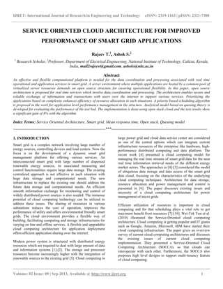 IJRET: International Journal of Research in Engineering and Technology eISSN: 2319-1163 | pISSN: 2321-7308
__________________________________________________________________________________________
Volume: 02 Issue: 09 | Sep-2013, Available @ http://www.ijret.org 1
SERVICE ORIENTED CLOUD ARCHITECTURE FOR IMPROVED
PERFORMANCE OF SMART GRID APPLICATIONS
Rajeev T.1
, Ashok S.2
1
Research Scholar, 2
Professor, Department of Electrical Engineering, National Institute of Technology, Calicut, Kerala,
India, mail2rajeevt@gmail.com, ashoks@nitc.ac.in
Abstract
An effective and flexible computational platform is needed for the data coordination and processing associated with real time
operational and application services in smart grid. A server environment where multiple applications are hosted by a common pool of
virtualized server resources demands an open source structure for ensuring operational flexibility. In this paper, open source
architecture is proposed for real time services which involve data coordination and processing. The architecture enables secure and
reliable exchange of information and transactions with users over the internet to support various services. Prioritizing the
applications based on complexity enhances efficiency of resource allocation in such situations. A priority based scheduling algorithm
is proposed in the work for application level performance management in the structure. Analytical model based on queuing theory is
developed for evaluating the performance of the test bed. The implementation is done using open stack cloud and the test results show
a significant gain of 8% with the algorithm.
Index Terms: Service Oriented Architecture, Smart grid, Mean response time, Open stack, Queuing model
---------------------------------------------------------------------***------------------------------------------------------------------------
1. INTRODUCTION
Smart grid is a complex network involving large number of
energy sources, controlling devices and load centers. Now the
focus is on the development of a dynamic smart grid
management platform for offering various services. An
interconnected smart grid with large number of dispersed
renewable energy sources, its associated measuring and
control functionalities require large data storage. The existing
centralized approach is not effective in such situation with
huge data storage and computational needs. The new
infrastructure to replace the existing one should address the
future data storage and computational needs. An efficient
smooth information exchange for monitoring and control of
widely distributed power sources is also needed. The immense
potential of cloud computing technology can be utilized to
address these issues. The sharing of resources in various
substations reduces the cost of operation, improves the
performance of utility and offers environmental friendly smart
grids. The cloud environment provides a flexible way of
building, facilitating computing and storage infrastructures for
varying on line and offline services. A flexible and upgradable
cloud computing architecture for application deployment
offers efficient application sharing over the internet.
Modern power system is structured with distributed energy
resources which are required to deal with large amount of data
and information systems [1]-[2]. The storage and processor
resources become increasingly higher with the integration of
renewable sources to the existing grid [3]. Cloud computing in
large power grid and cloud data service center are considered
as one of the central options which can integrate current
infrastructure resources of the enterprise like hardware, high-
performance distributed computing and data platform. The
recent work [4] presented a cloud computing model for
managing the real time streams of smart grid data for the near
real time information retrieval needs of the different energy
market actors. The approaches in [4]-[5] considered the model
of ubiquitous data storage and data access of the smart grid
data cloud, focusing on the characteristics of the underlying
cloud computing techniques. Architecture for data storage,
resource allocation and power management and control is
presented in [6]. The paper discusses existing issues and
necessity of a cloud computing architecture for power
management of micro grids.
Efficient utilization of resources is important in cloud
computing and for that scheduling plays a vital role to get
maximum benefit from resources [7]-[10]. Wei-Tek Tsai et al.
(2010) illustrated the Service-Oriented cloud computing
architecture. Cloud computing is getting popular and IT giants
such as Google, Amazon, Microsoft, IBM have started their
cloud computing infrastructure. The paper gives an overview
survey of current cloud computing architectures and discusses
the existing issues of current cloud computing
implementation. They presented a Service-Oriented Cloud
Computing Architecture (SOCCA), so that clouds can
interoperate with each other. Furthermore, the SOCCA also
proposes high level designs to support multi-tenancy feature
of cloud computing.
 
