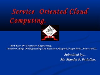 Service Oriented CloudService Oriented Cloud
Computing.Computing.
ThirdThird Year Of Computer EngineeringYear Of Computer Engineering..
Imperial College Of Engineering And Research, Wagholi, Nagar Road. ,Pune-421207.Imperial College Of Engineering And Research, Wagholi, Nagar Road. ,Pune-421207.
Submitted by...Submitted by...
Mr. Mandar P. Pathrikar.Mr. Mandar P. Pathrikar.
 