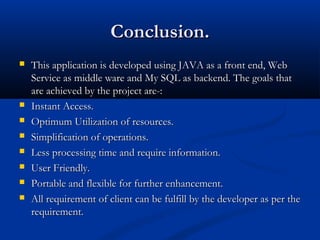 Conclusion.Conclusion.
 This application is developed using JAVA as a front end, WebThis application is developed using JAVA as a front end, Web
Service as middle ware and My SQL as backend. The goals thatService as middle ware and My SQL as backend. The goals that
are achieved by the project are-:are achieved by the project are-:
 Instant Access.Instant Access.
 Optimum Utilization of resources.Optimum Utilization of resources.
 Simplification of operations.Simplification of operations.
 Less processing time and require information.Less processing time and require information.
 User Friendly.User Friendly.
 Portable and flexible for further enhancement.Portable and flexible for further enhancement.
 All requirement of client can be fulfill by the developer as per theAll requirement of client can be fulfill by the developer as per the
requirement.requirement.
 