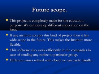 Future scope.Future scope.
 This project is completely made for the educationThis project is completely made for the education
purpose. We can develop different application on thepurpose. We can develop different application on the
base.base.
 If any institute accepts this kind of project then it hasIf any institute accepts this kind of project then it has
wide scope in the future. This makes the Institute morewide scope in the future. This makes the Institute more
flexible.flexible.
 This software also work efficiently in the companies inThis software also work efficiently in the companies in
case of sending any notice to particular group.case of sending any notice to particular group.
 Different issues related with cloud we can easily handle.Different issues related with cloud we can easily handle.
 