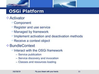 OSGi Platform Activator Component Register and use service  Managed by framework Implement activation and deactivation methods Receive a context object BundleContext  Interact with the OSGi framework Service publication Service discovery and invocation Classes and resources loading 10/19/10 
