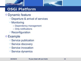 OSGi Platform Dynamic feature Departure & arrival of services Monitoring  Dependency management Only notifications  Reconfiguration  Example Service publication Service discovery Service invocation Service dynamics 10/19/10 